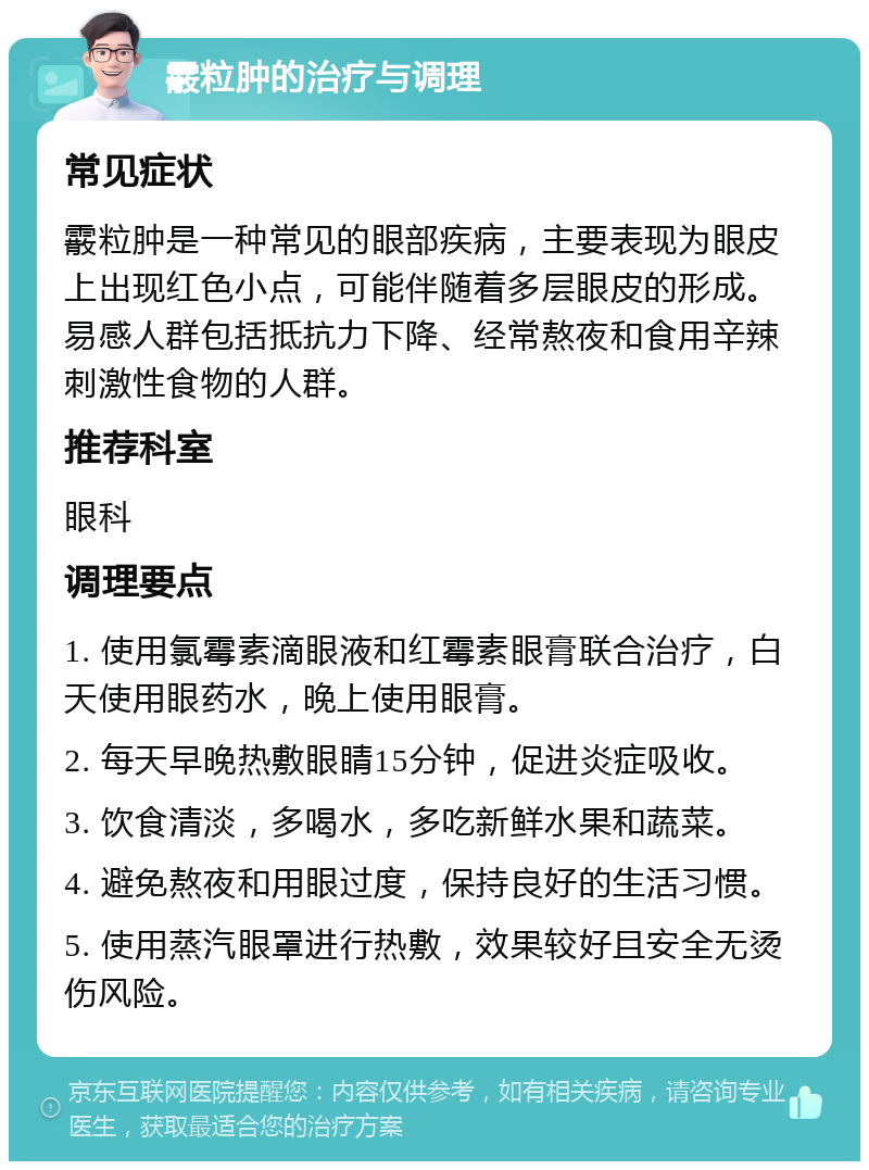 霰粒肿的治疗与调理 常见症状 霰粒肿是一种常见的眼部疾病，主要表现为眼皮上出现红色小点，可能伴随着多层眼皮的形成。易感人群包括抵抗力下降、经常熬夜和食用辛辣刺激性食物的人群。 推荐科室 眼科 调理要点 1. 使用氯霉素滴眼液和红霉素眼膏联合治疗，白天使用眼药水，晚上使用眼膏。 2. 每天早晚热敷眼睛15分钟，促进炎症吸收。 3. 饮食清淡，多喝水，多吃新鲜水果和蔬菜。 4. 避免熬夜和用眼过度，保持良好的生活习惯。 5. 使用蒸汽眼罩进行热敷，效果较好且安全无烫伤风险。