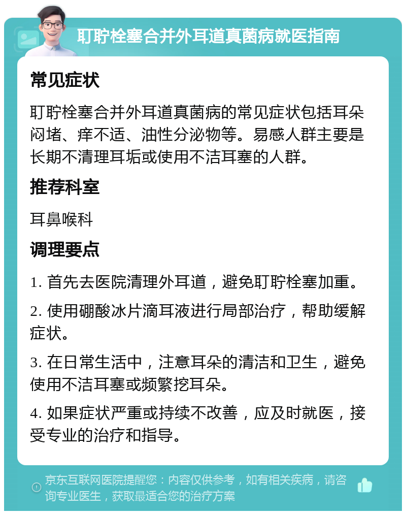 耵聍栓塞合并外耳道真菌病就医指南 常见症状 耵聍栓塞合并外耳道真菌病的常见症状包括耳朵闷堵、痒不适、油性分泌物等。易感人群主要是长期不清理耳垢或使用不洁耳塞的人群。 推荐科室 耳鼻喉科 调理要点 1. 首先去医院清理外耳道，避免耵聍栓塞加重。 2. 使用硼酸冰片滴耳液进行局部治疗，帮助缓解症状。 3. 在日常生活中，注意耳朵的清洁和卫生，避免使用不洁耳塞或频繁挖耳朵。 4. 如果症状严重或持续不改善，应及时就医，接受专业的治疗和指导。