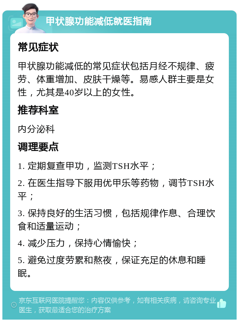 甲状腺功能减低就医指南 常见症状 甲状腺功能减低的常见症状包括月经不规律、疲劳、体重增加、皮肤干燥等。易感人群主要是女性，尤其是40岁以上的女性。 推荐科室 内分泌科 调理要点 1. 定期复查甲功，监测TSH水平； 2. 在医生指导下服用优甲乐等药物，调节TSH水平； 3. 保持良好的生活习惯，包括规律作息、合理饮食和适量运动； 4. 减少压力，保持心情愉快； 5. 避免过度劳累和熬夜，保证充足的休息和睡眠。