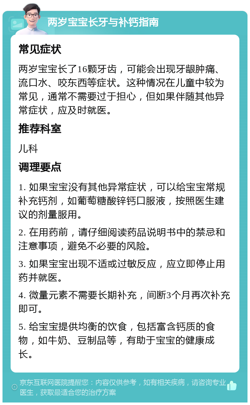 两岁宝宝长牙与补钙指南 常见症状 两岁宝宝长了16颗牙齿，可能会出现牙龈肿痛、流口水、咬东西等症状。这种情况在儿童中较为常见，通常不需要过于担心，但如果伴随其他异常症状，应及时就医。 推荐科室 儿科 调理要点 1. 如果宝宝没有其他异常症状，可以给宝宝常规补充钙剂，如葡萄糖酸锌钙口服液，按照医生建议的剂量服用。 2. 在用药前，请仔细阅读药品说明书中的禁忌和注意事项，避免不必要的风险。 3. 如果宝宝出现不适或过敏反应，应立即停止用药并就医。 4. 微量元素不需要长期补充，间断3个月再次补充即可。 5. 给宝宝提供均衡的饮食，包括富含钙质的食物，如牛奶、豆制品等，有助于宝宝的健康成长。