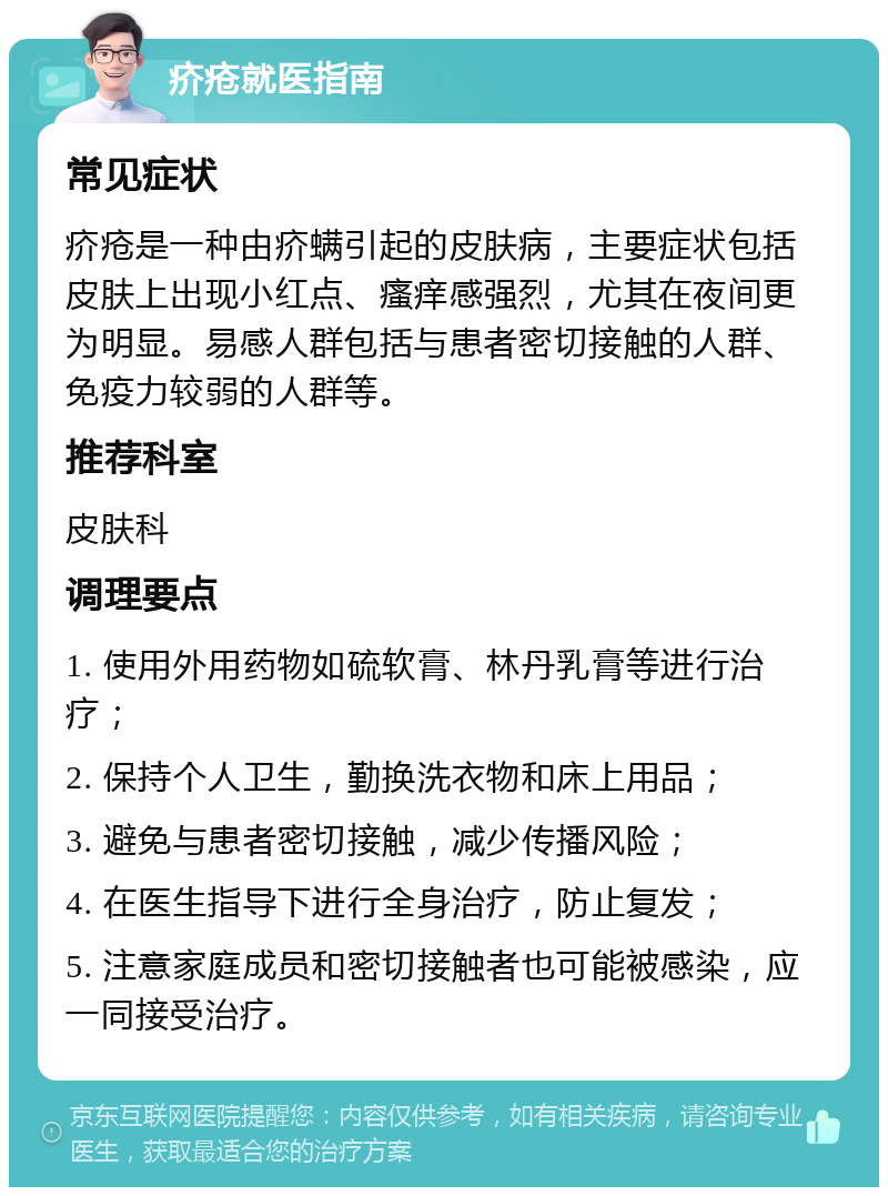 疥疮就医指南 常见症状 疥疮是一种由疥螨引起的皮肤病，主要症状包括皮肤上出现小红点、瘙痒感强烈，尤其在夜间更为明显。易感人群包括与患者密切接触的人群、免疫力较弱的人群等。 推荐科室 皮肤科 调理要点 1. 使用外用药物如硫软膏、林丹乳膏等进行治疗； 2. 保持个人卫生，勤换洗衣物和床上用品； 3. 避免与患者密切接触，减少传播风险； 4. 在医生指导下进行全身治疗，防止复发； 5. 注意家庭成员和密切接触者也可能被感染，应一同接受治疗。