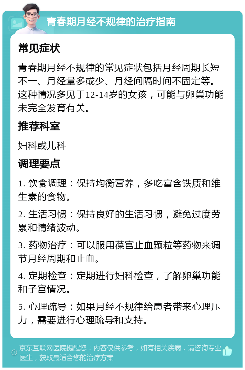 青春期月经不规律的治疗指南 常见症状 青春期月经不规律的常见症状包括月经周期长短不一、月经量多或少、月经间隔时间不固定等。这种情况多见于12-14岁的女孩，可能与卵巢功能未完全发育有关。 推荐科室 妇科或儿科 调理要点 1. 饮食调理：保持均衡营养，多吃富含铁质和维生素的食物。 2. 生活习惯：保持良好的生活习惯，避免过度劳累和情绪波动。 3. 药物治疗：可以服用葆宫止血颗粒等药物来调节月经周期和止血。 4. 定期检查：定期进行妇科检查，了解卵巢功能和子宫情况。 5. 心理疏导：如果月经不规律给患者带来心理压力，需要进行心理疏导和支持。