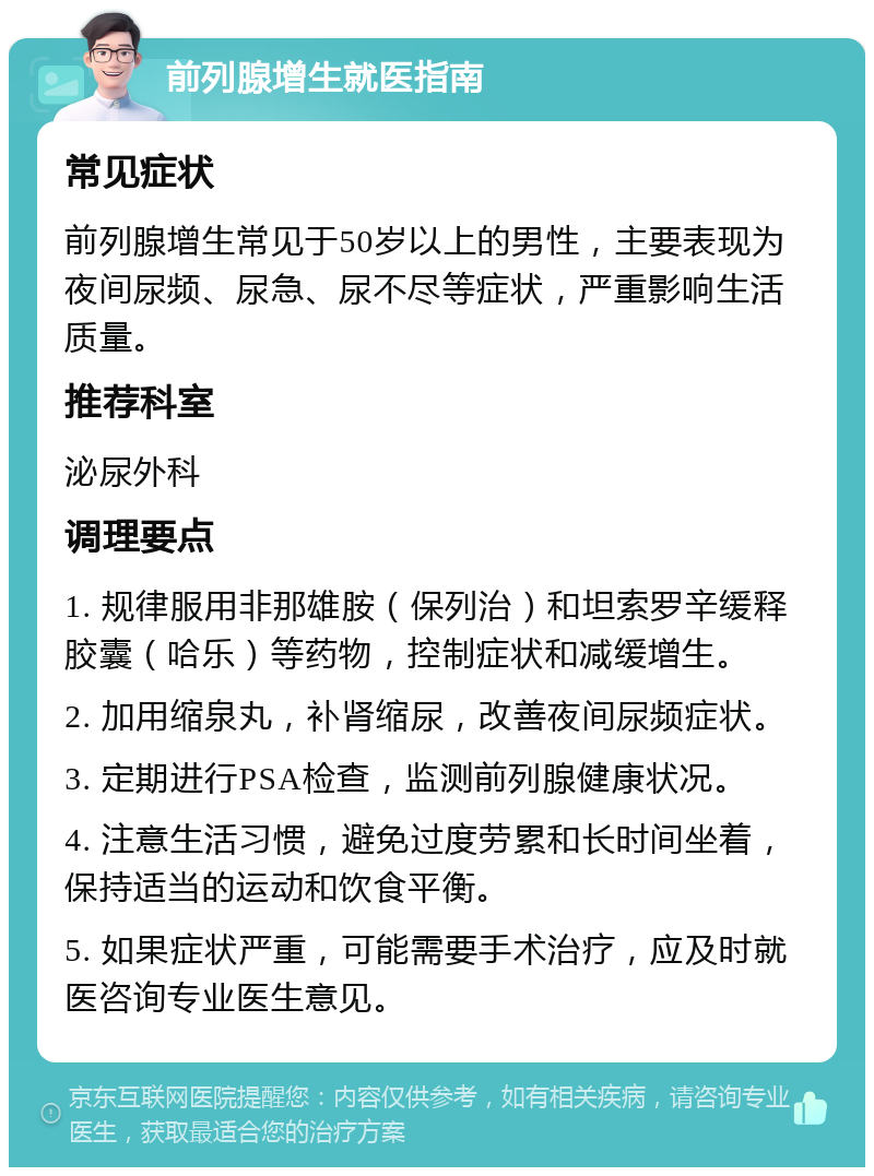 前列腺增生就医指南 常见症状 前列腺增生常见于50岁以上的男性，主要表现为夜间尿频、尿急、尿不尽等症状，严重影响生活质量。 推荐科室 泌尿外科 调理要点 1. 规律服用非那雄胺（保列治）和坦索罗辛缓释胶囊（哈乐）等药物，控制症状和减缓增生。 2. 加用缩泉丸，补肾缩尿，改善夜间尿频症状。 3. 定期进行PSA检查，监测前列腺健康状况。 4. 注意生活习惯，避免过度劳累和长时间坐着，保持适当的运动和饮食平衡。 5. 如果症状严重，可能需要手术治疗，应及时就医咨询专业医生意见。