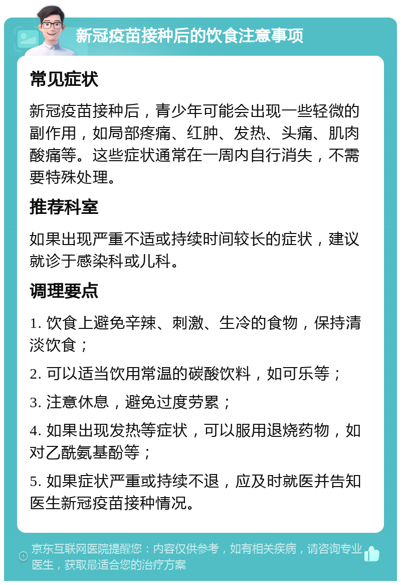 新冠疫苗接种后的饮食注意事项 常见症状 新冠疫苗接种后，青少年可能会出现一些轻微的副作用，如局部疼痛、红肿、发热、头痛、肌肉酸痛等。这些症状通常在一周内自行消失，不需要特殊处理。 推荐科室 如果出现严重不适或持续时间较长的症状，建议就诊于感染科或儿科。 调理要点 1. 饮食上避免辛辣、刺激、生冷的食物，保持清淡饮食； 2. 可以适当饮用常温的碳酸饮料，如可乐等； 3. 注意休息，避免过度劳累； 4. 如果出现发热等症状，可以服用退烧药物，如对乙酰氨基酚等； 5. 如果症状严重或持续不退，应及时就医并告知医生新冠疫苗接种情况。