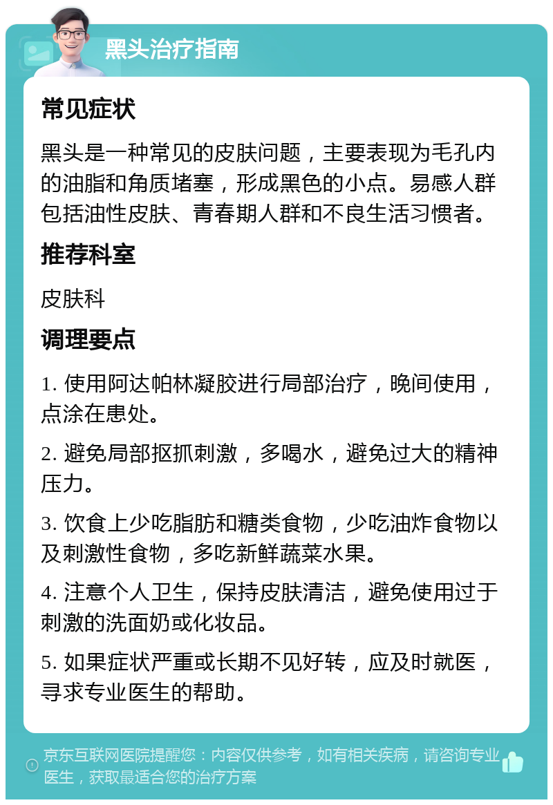 黑头治疗指南 常见症状 黑头是一种常见的皮肤问题，主要表现为毛孔内的油脂和角质堵塞，形成黑色的小点。易感人群包括油性皮肤、青春期人群和不良生活习惯者。 推荐科室 皮肤科 调理要点 1. 使用阿达帕林凝胶进行局部治疗，晚间使用，点涂在患处。 2. 避免局部抠抓刺激，多喝水，避免过大的精神压力。 3. 饮食上少吃脂肪和糖类食物，少吃油炸食物以及刺激性食物，多吃新鲜蔬菜水果。 4. 注意个人卫生，保持皮肤清洁，避免使用过于刺激的洗面奶或化妆品。 5. 如果症状严重或长期不见好转，应及时就医，寻求专业医生的帮助。