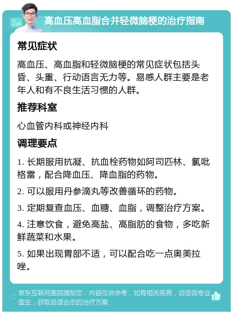 高血压高血脂合并轻微脑梗的治疗指南 常见症状 高血压、高血脂和轻微脑梗的常见症状包括头昏、头重、行动语言无力等。易感人群主要是老年人和有不良生活习惯的人群。 推荐科室 心血管内科或神经内科 调理要点 1. 长期服用抗凝、抗血栓药物如阿司匹林、氯吡格雷，配合降血压、降血脂的药物。 2. 可以服用丹参滴丸等改善循环的药物。 3. 定期复查血压、血糖、血脂，调整治疗方案。 4. 注意饮食，避免高盐、高脂肪的食物，多吃新鲜蔬菜和水果。 5. 如果出现胃部不适，可以配合吃一点奥美拉唑。