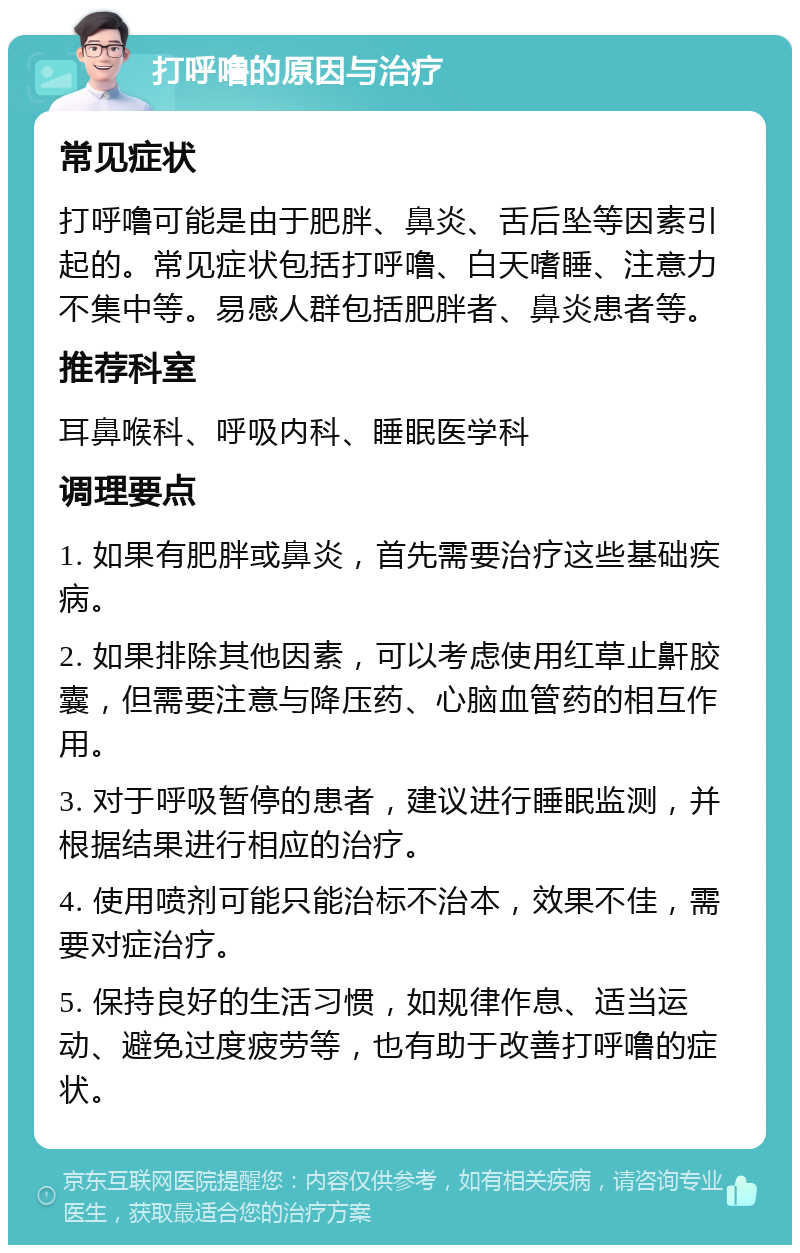 打呼噜的原因与治疗 常见症状 打呼噜可能是由于肥胖、鼻炎、舌后坠等因素引起的。常见症状包括打呼噜、白天嗜睡、注意力不集中等。易感人群包括肥胖者、鼻炎患者等。 推荐科室 耳鼻喉科、呼吸内科、睡眠医学科 调理要点 1. 如果有肥胖或鼻炎，首先需要治疗这些基础疾病。 2. 如果排除其他因素，可以考虑使用红草止鼾胶囊，但需要注意与降压药、心脑血管药的相互作用。 3. 对于呼吸暂停的患者，建议进行睡眠监测，并根据结果进行相应的治疗。 4. 使用喷剂可能只能治标不治本，效果不佳，需要对症治疗。 5. 保持良好的生活习惯，如规律作息、适当运动、避免过度疲劳等，也有助于改善打呼噜的症状。