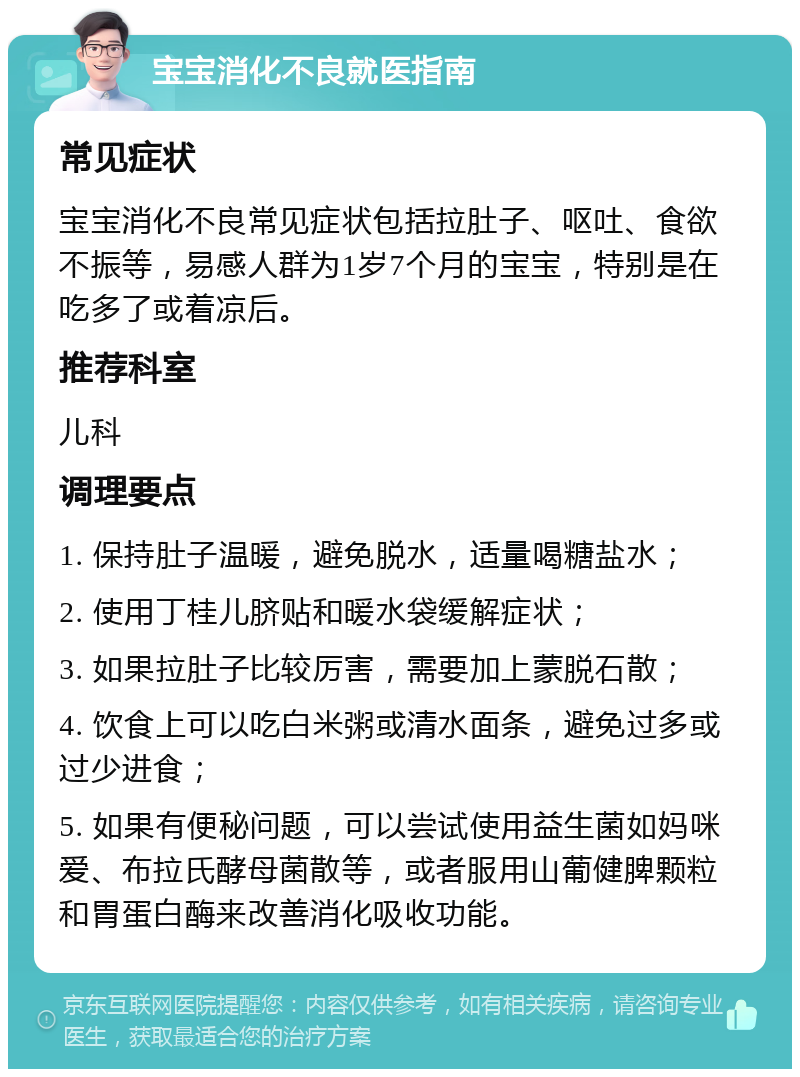 宝宝消化不良就医指南 常见症状 宝宝消化不良常见症状包括拉肚子、呕吐、食欲不振等，易感人群为1岁7个月的宝宝，特别是在吃多了或着凉后。 推荐科室 儿科 调理要点 1. 保持肚子温暖，避免脱水，适量喝糖盐水； 2. 使用丁桂儿脐贴和暖水袋缓解症状； 3. 如果拉肚子比较厉害，需要加上蒙脱石散； 4. 饮食上可以吃白米粥或清水面条，避免过多或过少进食； 5. 如果有便秘问题，可以尝试使用益生菌如妈咪爱、布拉氏酵母菌散等，或者服用山葡健脾颗粒和胃蛋白酶来改善消化吸收功能。