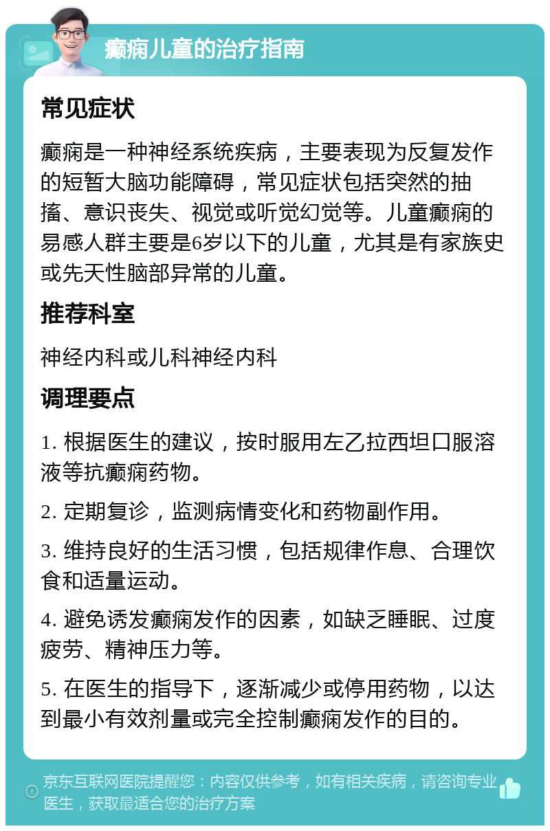 癫痫儿童的治疗指南 常见症状 癫痫是一种神经系统疾病，主要表现为反复发作的短暂大脑功能障碍，常见症状包括突然的抽搐、意识丧失、视觉或听觉幻觉等。儿童癫痫的易感人群主要是6岁以下的儿童，尤其是有家族史或先天性脑部异常的儿童。 推荐科室 神经内科或儿科神经内科 调理要点 1. 根据医生的建议，按时服用左乙拉西坦口服溶液等抗癫痫药物。 2. 定期复诊，监测病情变化和药物副作用。 3. 维持良好的生活习惯，包括规律作息、合理饮食和适量运动。 4. 避免诱发癫痫发作的因素，如缺乏睡眠、过度疲劳、精神压力等。 5. 在医生的指导下，逐渐减少或停用药物，以达到最小有效剂量或完全控制癫痫发作的目的。