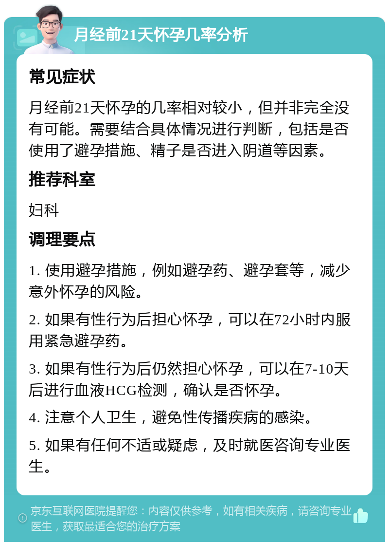 月经前21天怀孕几率分析 常见症状 月经前21天怀孕的几率相对较小，但并非完全没有可能。需要结合具体情况进行判断，包括是否使用了避孕措施、精子是否进入阴道等因素。 推荐科室 妇科 调理要点 1. 使用避孕措施，例如避孕药、避孕套等，减少意外怀孕的风险。 2. 如果有性行为后担心怀孕，可以在72小时内服用紧急避孕药。 3. 如果有性行为后仍然担心怀孕，可以在7-10天后进行血液HCG检测，确认是否怀孕。 4. 注意个人卫生，避免性传播疾病的感染。 5. 如果有任何不适或疑虑，及时就医咨询专业医生。