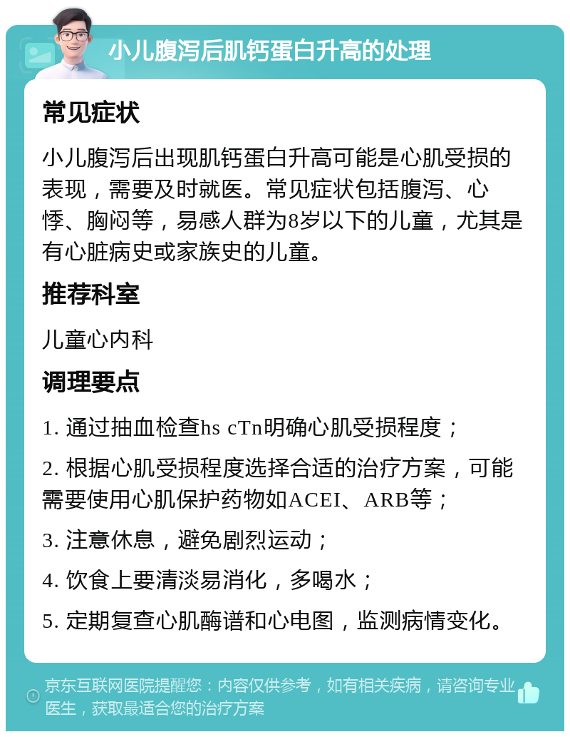 小儿腹泻后肌钙蛋白升高的处理 常见症状 小儿腹泻后出现肌钙蛋白升高可能是心肌受损的表现，需要及时就医。常见症状包括腹泻、心悸、胸闷等，易感人群为8岁以下的儿童，尤其是有心脏病史或家族史的儿童。 推荐科室 儿童心内科 调理要点 1. 通过抽血检查hs cTn明确心肌受损程度； 2. 根据心肌受损程度选择合适的治疗方案，可能需要使用心肌保护药物如ACEI、ARB等； 3. 注意休息，避免剧烈运动； 4. 饮食上要清淡易消化，多喝水； 5. 定期复查心肌酶谱和心电图，监测病情变化。