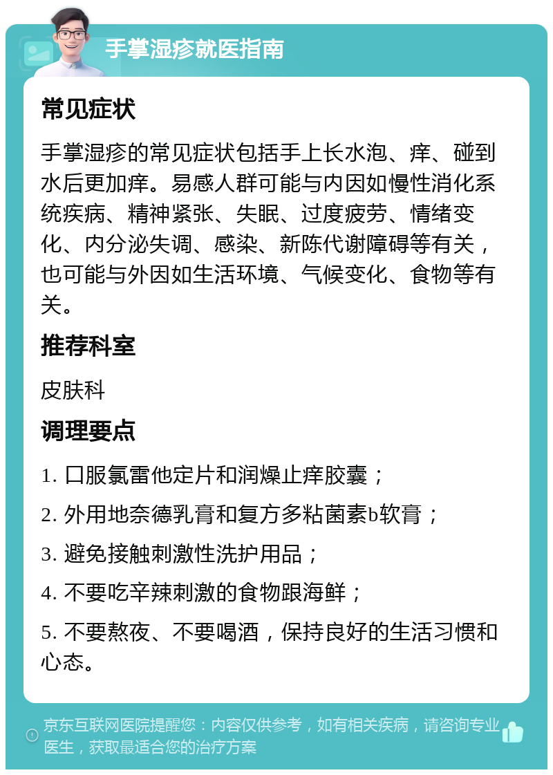 手掌湿疹就医指南 常见症状 手掌湿疹的常见症状包括手上长水泡、痒、碰到水后更加痒。易感人群可能与内因如慢性消化系统疾病、精神紧张、失眠、过度疲劳、情绪变化、内分泌失调、感染、新陈代谢障碍等有关，也可能与外因如生活环境、气候变化、食物等有关。 推荐科室 皮肤科 调理要点 1. 口服氯雷他定片和润燥止痒胶囊； 2. 外用地奈德乳膏和复方多粘菌素b软膏； 3. 避免接触刺激性洗护用品； 4. 不要吃辛辣刺激的食物跟海鲜； 5. 不要熬夜、不要喝酒，保持良好的生活习惯和心态。