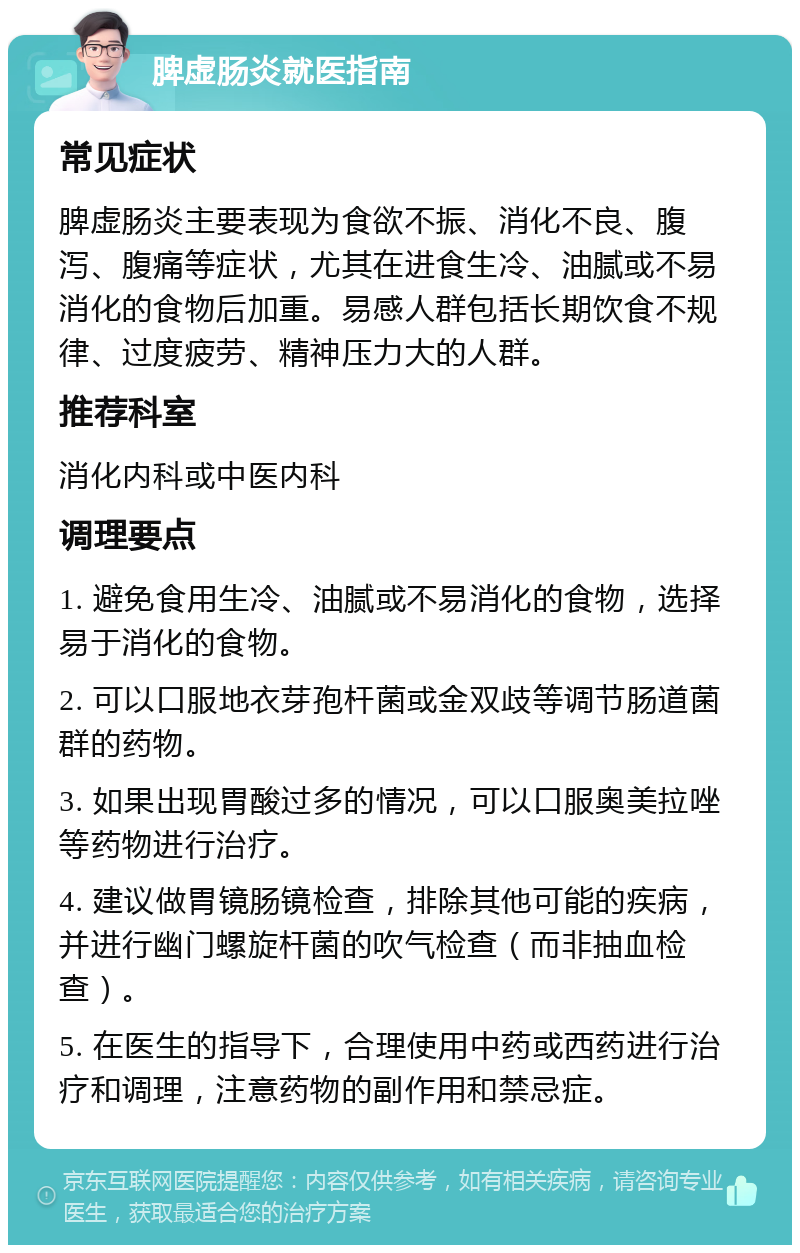 脾虚肠炎就医指南 常见症状 脾虚肠炎主要表现为食欲不振、消化不良、腹泻、腹痛等症状，尤其在进食生冷、油腻或不易消化的食物后加重。易感人群包括长期饮食不规律、过度疲劳、精神压力大的人群。 推荐科室 消化内科或中医内科 调理要点 1. 避免食用生冷、油腻或不易消化的食物，选择易于消化的食物。 2. 可以口服地衣芽孢杆菌或金双歧等调节肠道菌群的药物。 3. 如果出现胃酸过多的情况，可以口服奥美拉唑等药物进行治疗。 4. 建议做胃镜肠镜检查，排除其他可能的疾病，并进行幽门螺旋杆菌的吹气检查（而非抽血检查）。 5. 在医生的指导下，合理使用中药或西药进行治疗和调理，注意药物的副作用和禁忌症。