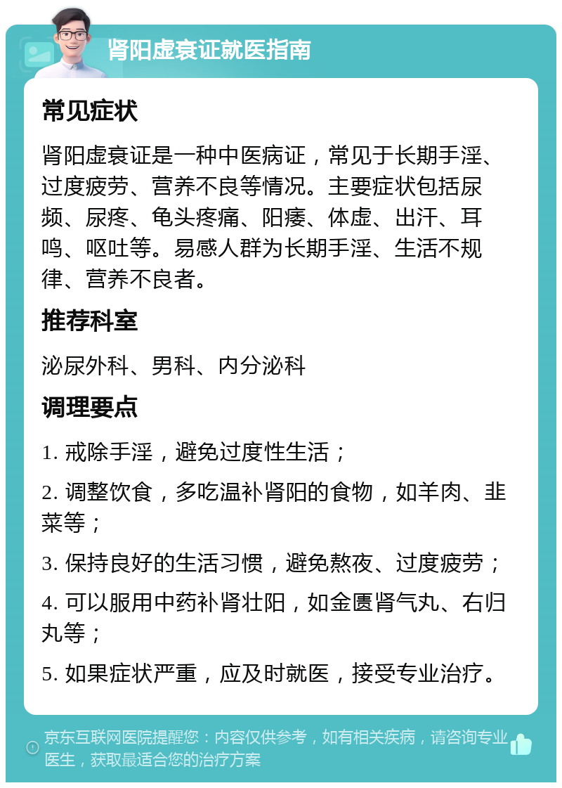 肾阳虚衰证就医指南 常见症状 肾阳虚衰证是一种中医病证，常见于长期手淫、过度疲劳、营养不良等情况。主要症状包括尿频、尿疼、龟头疼痛、阳痿、体虚、出汗、耳鸣、呕吐等。易感人群为长期手淫、生活不规律、营养不良者。 推荐科室 泌尿外科、男科、内分泌科 调理要点 1. 戒除手淫，避免过度性生活； 2. 调整饮食，多吃温补肾阳的食物，如羊肉、韭菜等； 3. 保持良好的生活习惯，避免熬夜、过度疲劳； 4. 可以服用中药补肾壮阳，如金匮肾气丸、右归丸等； 5. 如果症状严重，应及时就医，接受专业治疗。