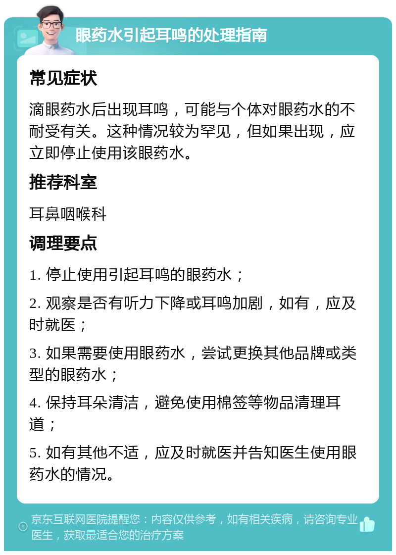 眼药水引起耳鸣的处理指南 常见症状 滴眼药水后出现耳鸣，可能与个体对眼药水的不耐受有关。这种情况较为罕见，但如果出现，应立即停止使用该眼药水。 推荐科室 耳鼻咽喉科 调理要点 1. 停止使用引起耳鸣的眼药水； 2. 观察是否有听力下降或耳鸣加剧，如有，应及时就医； 3. 如果需要使用眼药水，尝试更换其他品牌或类型的眼药水； 4. 保持耳朵清洁，避免使用棉签等物品清理耳道； 5. 如有其他不适，应及时就医并告知医生使用眼药水的情况。