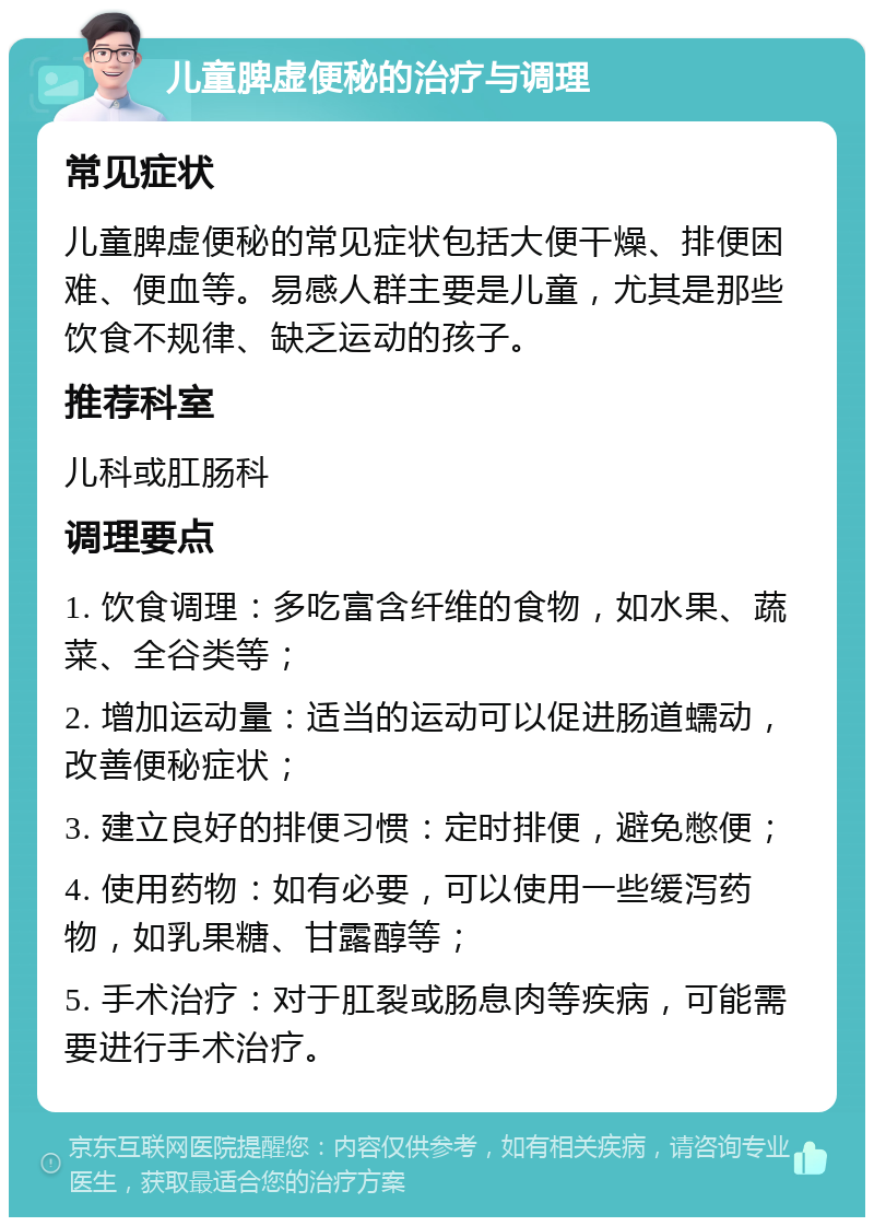 儿童脾虚便秘的治疗与调理 常见症状 儿童脾虚便秘的常见症状包括大便干燥、排便困难、便血等。易感人群主要是儿童，尤其是那些饮食不规律、缺乏运动的孩子。 推荐科室 儿科或肛肠科 调理要点 1. 饮食调理：多吃富含纤维的食物，如水果、蔬菜、全谷类等； 2. 增加运动量：适当的运动可以促进肠道蠕动，改善便秘症状； 3. 建立良好的排便习惯：定时排便，避免憋便； 4. 使用药物：如有必要，可以使用一些缓泻药物，如乳果糖、甘露醇等； 5. 手术治疗：对于肛裂或肠息肉等疾病，可能需要进行手术治疗。