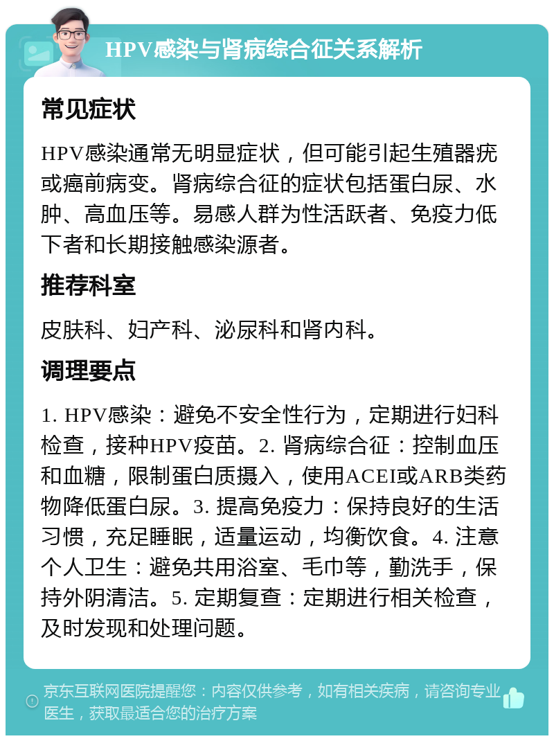 HPV感染与肾病综合征关系解析 常见症状 HPV感染通常无明显症状，但可能引起生殖器疣或癌前病变。肾病综合征的症状包括蛋白尿、水肿、高血压等。易感人群为性活跃者、免疫力低下者和长期接触感染源者。 推荐科室 皮肤科、妇产科、泌尿科和肾内科。 调理要点 1. HPV感染：避免不安全性行为，定期进行妇科检查，接种HPV疫苗。2. 肾病综合征：控制血压和血糖，限制蛋白质摄入，使用ACEI或ARB类药物降低蛋白尿。3. 提高免疫力：保持良好的生活习惯，充足睡眠，适量运动，均衡饮食。4. 注意个人卫生：避免共用浴室、毛巾等，勤洗手，保持外阴清洁。5. 定期复查：定期进行相关检查，及时发现和处理问题。