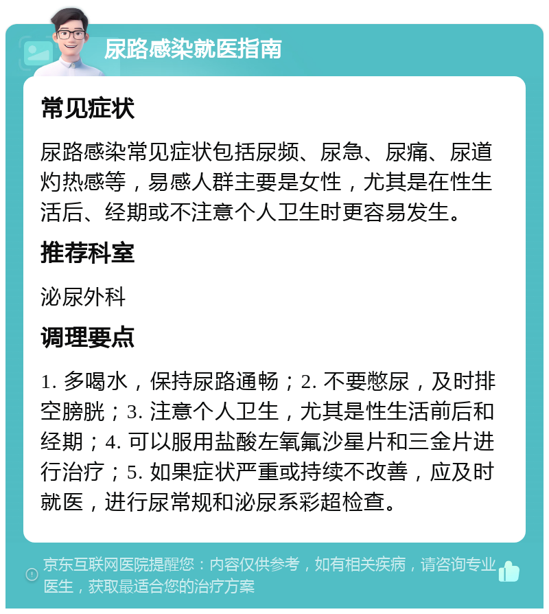 尿路感染就医指南 常见症状 尿路感染常见症状包括尿频、尿急、尿痛、尿道灼热感等，易感人群主要是女性，尤其是在性生活后、经期或不注意个人卫生时更容易发生。 推荐科室 泌尿外科 调理要点 1. 多喝水，保持尿路通畅；2. 不要憋尿，及时排空膀胱；3. 注意个人卫生，尤其是性生活前后和经期；4. 可以服用盐酸左氧氟沙星片和三金片进行治疗；5. 如果症状严重或持续不改善，应及时就医，进行尿常规和泌尿系彩超检查。