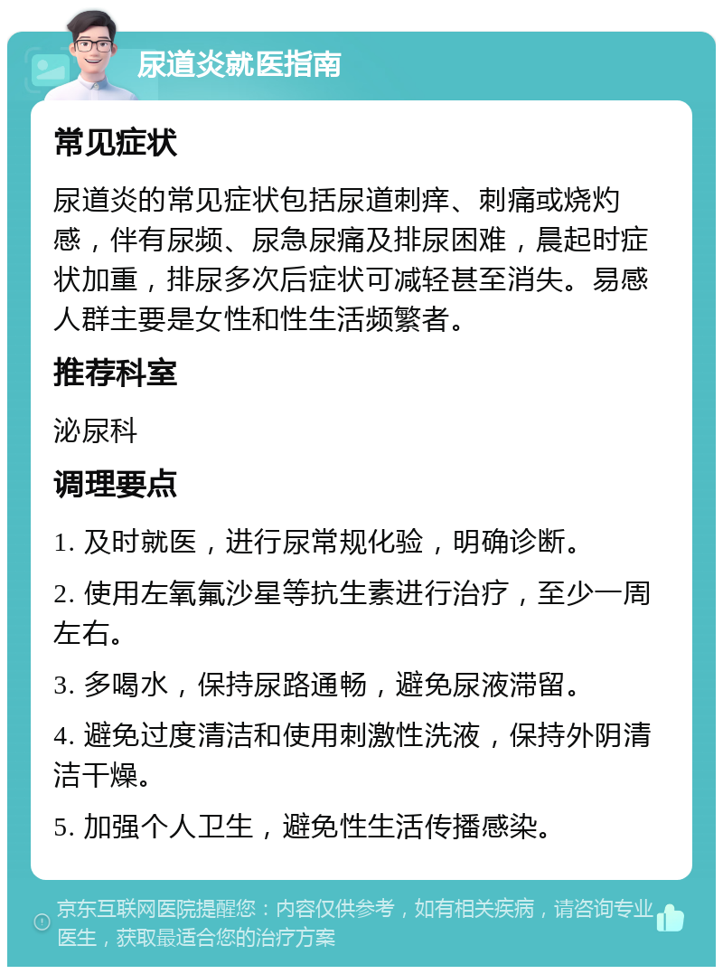 尿道炎就医指南 常见症状 尿道炎的常见症状包括尿道刺痒、刺痛或烧灼感，伴有尿频、尿急尿痛及排尿困难，晨起时症状加重，排尿多次后症状可减轻甚至消失。易感人群主要是女性和性生活频繁者。 推荐科室 泌尿科 调理要点 1. 及时就医，进行尿常规化验，明确诊断。 2. 使用左氧氟沙星等抗生素进行治疗，至少一周左右。 3. 多喝水，保持尿路通畅，避免尿液滞留。 4. 避免过度清洁和使用刺激性洗液，保持外阴清洁干燥。 5. 加强个人卫生，避免性生活传播感染。