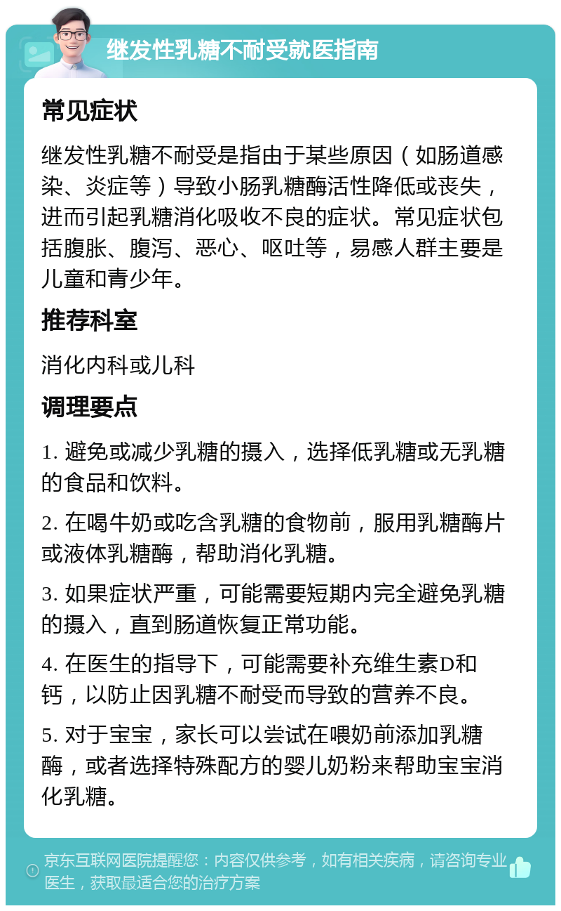 继发性乳糖不耐受就医指南 常见症状 继发性乳糖不耐受是指由于某些原因（如肠道感染、炎症等）导致小肠乳糖酶活性降低或丧失，进而引起乳糖消化吸收不良的症状。常见症状包括腹胀、腹泻、恶心、呕吐等，易感人群主要是儿童和青少年。 推荐科室 消化内科或儿科 调理要点 1. 避免或减少乳糖的摄入，选择低乳糖或无乳糖的食品和饮料。 2. 在喝牛奶或吃含乳糖的食物前，服用乳糖酶片或液体乳糖酶，帮助消化乳糖。 3. 如果症状严重，可能需要短期内完全避免乳糖的摄入，直到肠道恢复正常功能。 4. 在医生的指导下，可能需要补充维生素D和钙，以防止因乳糖不耐受而导致的营养不良。 5. 对于宝宝，家长可以尝试在喂奶前添加乳糖酶，或者选择特殊配方的婴儿奶粉来帮助宝宝消化乳糖。