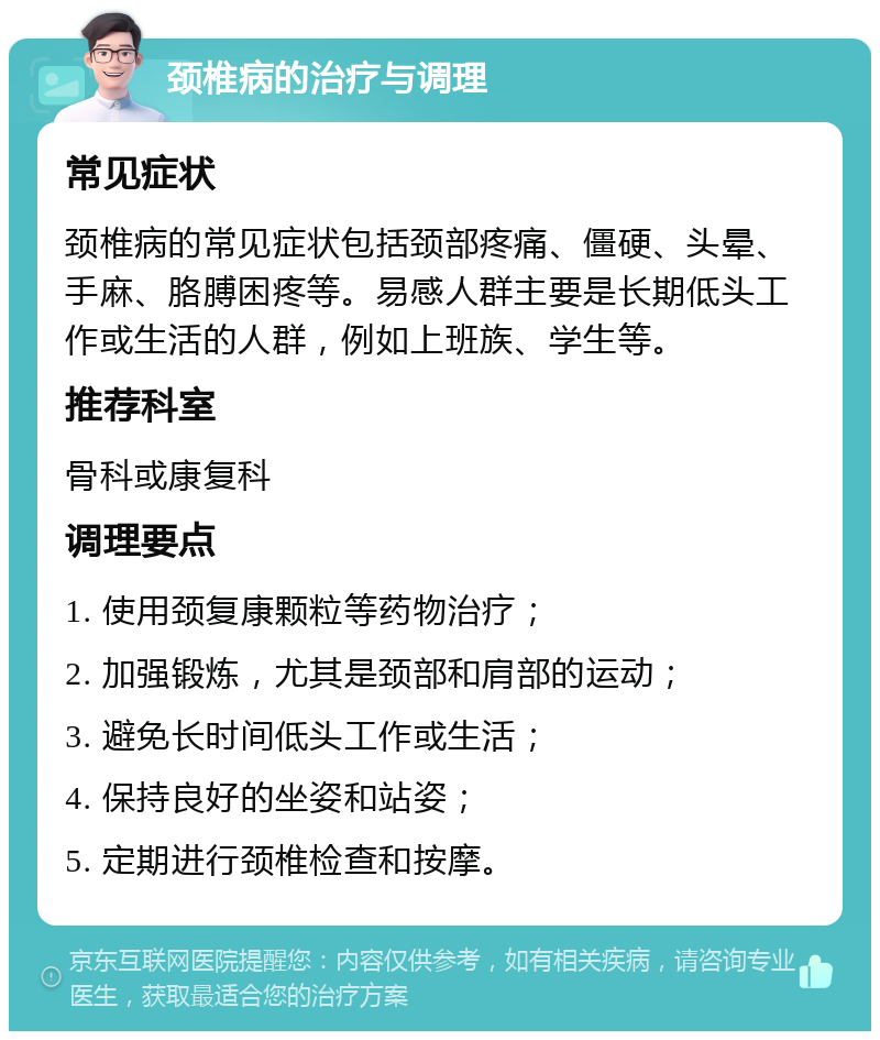 颈椎病的治疗与调理 常见症状 颈椎病的常见症状包括颈部疼痛、僵硬、头晕、手麻、胳膊困疼等。易感人群主要是长期低头工作或生活的人群，例如上班族、学生等。 推荐科室 骨科或康复科 调理要点 1. 使用颈复康颗粒等药物治疗； 2. 加强锻炼，尤其是颈部和肩部的运动； 3. 避免长时间低头工作或生活； 4. 保持良好的坐姿和站姿； 5. 定期进行颈椎检查和按摩。