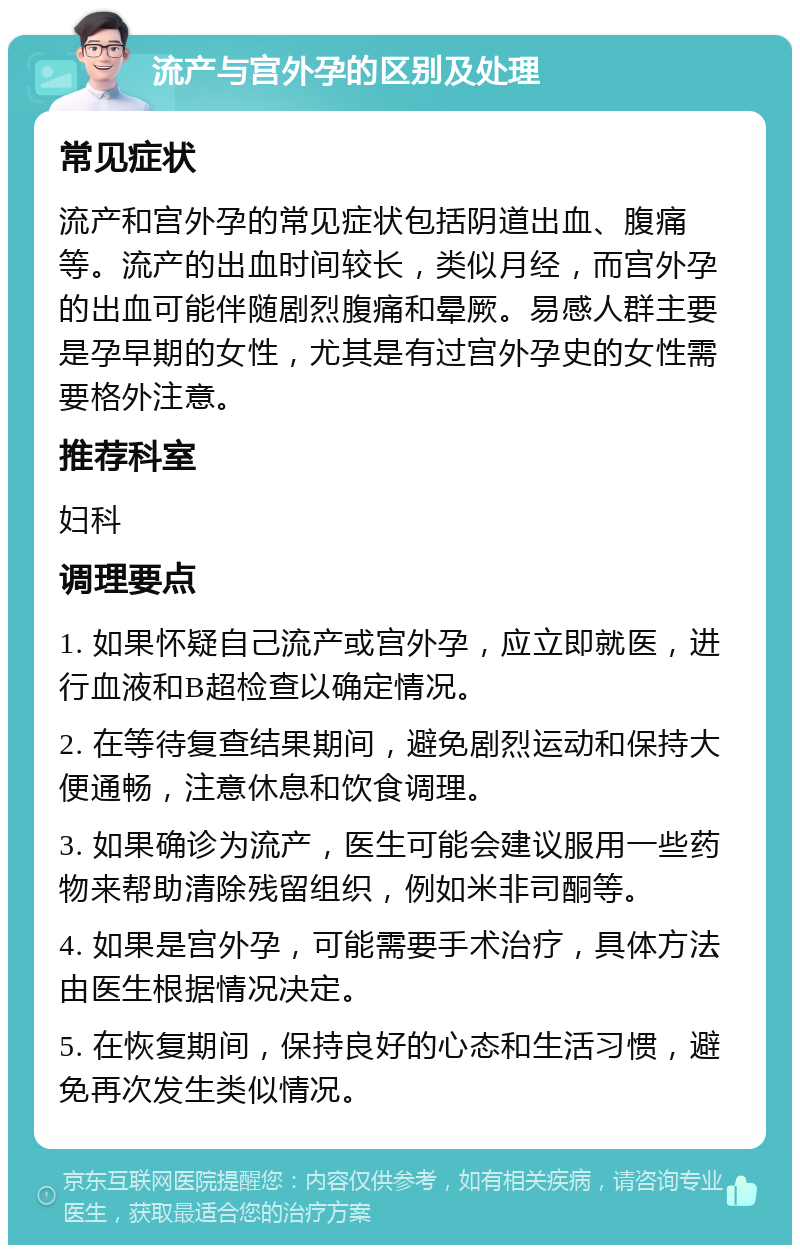 流产与宫外孕的区别及处理 常见症状 流产和宫外孕的常见症状包括阴道出血、腹痛等。流产的出血时间较长，类似月经，而宫外孕的出血可能伴随剧烈腹痛和晕厥。易感人群主要是孕早期的女性，尤其是有过宫外孕史的女性需要格外注意。 推荐科室 妇科 调理要点 1. 如果怀疑自己流产或宫外孕，应立即就医，进行血液和B超检查以确定情况。 2. 在等待复查结果期间，避免剧烈运动和保持大便通畅，注意休息和饮食调理。 3. 如果确诊为流产，医生可能会建议服用一些药物来帮助清除残留组织，例如米非司酮等。 4. 如果是宫外孕，可能需要手术治疗，具体方法由医生根据情况决定。 5. 在恢复期间，保持良好的心态和生活习惯，避免再次发生类似情况。