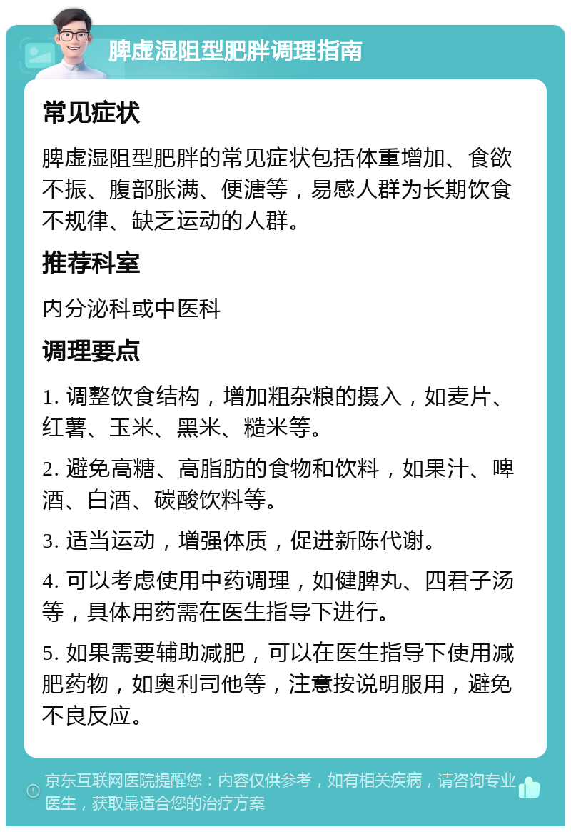 脾虚湿阻型肥胖调理指南 常见症状 脾虚湿阻型肥胖的常见症状包括体重增加、食欲不振、腹部胀满、便溏等，易感人群为长期饮食不规律、缺乏运动的人群。 推荐科室 内分泌科或中医科 调理要点 1. 调整饮食结构，增加粗杂粮的摄入，如麦片、红薯、玉米、黑米、糙米等。 2. 避免高糖、高脂肪的食物和饮料，如果汁、啤酒、白酒、碳酸饮料等。 3. 适当运动，增强体质，促进新陈代谢。 4. 可以考虑使用中药调理，如健脾丸、四君子汤等，具体用药需在医生指导下进行。 5. 如果需要辅助减肥，可以在医生指导下使用减肥药物，如奥利司他等，注意按说明服用，避免不良反应。