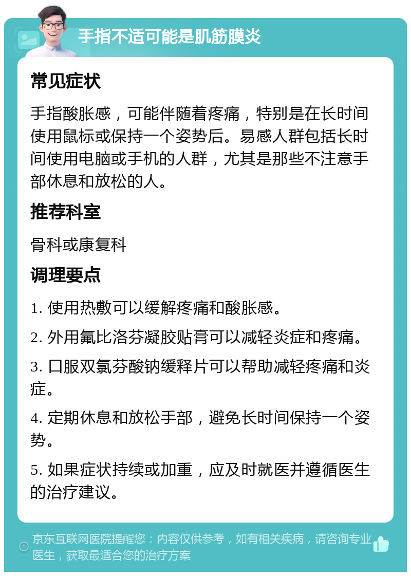 手指不适可能是肌筋膜炎 常见症状 手指酸胀感，可能伴随着疼痛，特别是在长时间使用鼠标或保持一个姿势后。易感人群包括长时间使用电脑或手机的人群，尤其是那些不注意手部休息和放松的人。 推荐科室 骨科或康复科 调理要点 1. 使用热敷可以缓解疼痛和酸胀感。 2. 外用氟比洛芬凝胶贴膏可以减轻炎症和疼痛。 3. 口服双氯芬酸钠缓释片可以帮助减轻疼痛和炎症。 4. 定期休息和放松手部，避免长时间保持一个姿势。 5. 如果症状持续或加重，应及时就医并遵循医生的治疗建议。