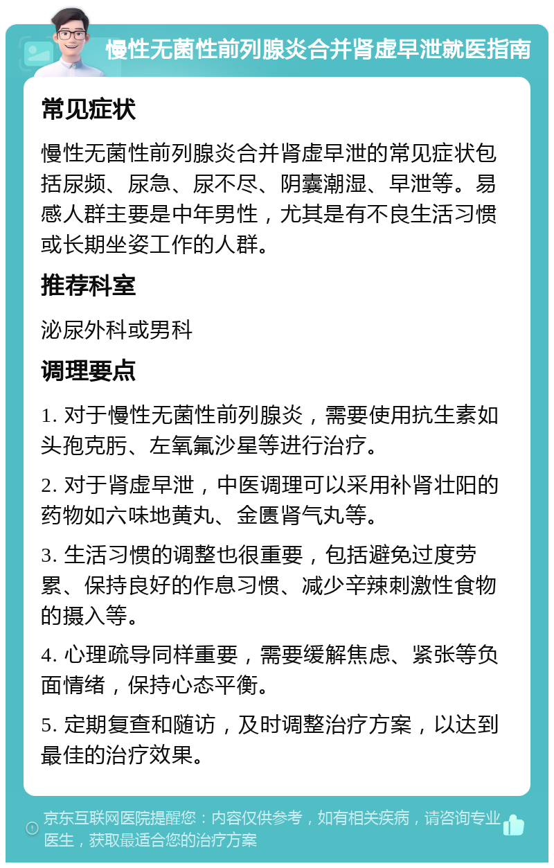 慢性无菌性前列腺炎合并肾虚早泄就医指南 常见症状 慢性无菌性前列腺炎合并肾虚早泄的常见症状包括尿频、尿急、尿不尽、阴囊潮湿、早泄等。易感人群主要是中年男性，尤其是有不良生活习惯或长期坐姿工作的人群。 推荐科室 泌尿外科或男科 调理要点 1. 对于慢性无菌性前列腺炎，需要使用抗生素如头孢克肟、左氧氟沙星等进行治疗。 2. 对于肾虚早泄，中医调理可以采用补肾壮阳的药物如六味地黄丸、金匮肾气丸等。 3. 生活习惯的调整也很重要，包括避免过度劳累、保持良好的作息习惯、减少辛辣刺激性食物的摄入等。 4. 心理疏导同样重要，需要缓解焦虑、紧张等负面情绪，保持心态平衡。 5. 定期复查和随访，及时调整治疗方案，以达到最佳的治疗效果。