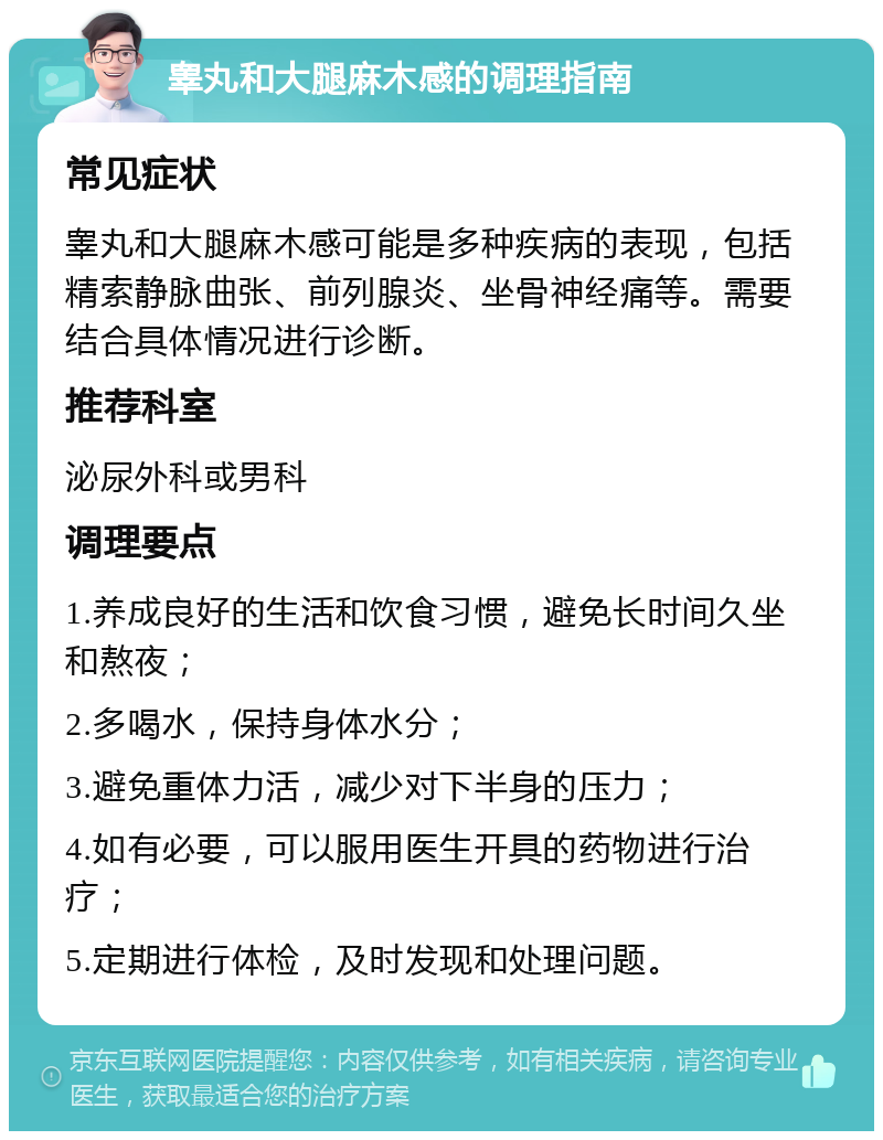 睾丸和大腿麻木感的调理指南 常见症状 睾丸和大腿麻木感可能是多种疾病的表现，包括精索静脉曲张、前列腺炎、坐骨神经痛等。需要结合具体情况进行诊断。 推荐科室 泌尿外科或男科 调理要点 1.养成良好的生活和饮食习惯，避免长时间久坐和熬夜； 2.多喝水，保持身体水分； 3.避免重体力活，减少对下半身的压力； 4.如有必要，可以服用医生开具的药物进行治疗； 5.定期进行体检，及时发现和处理问题。