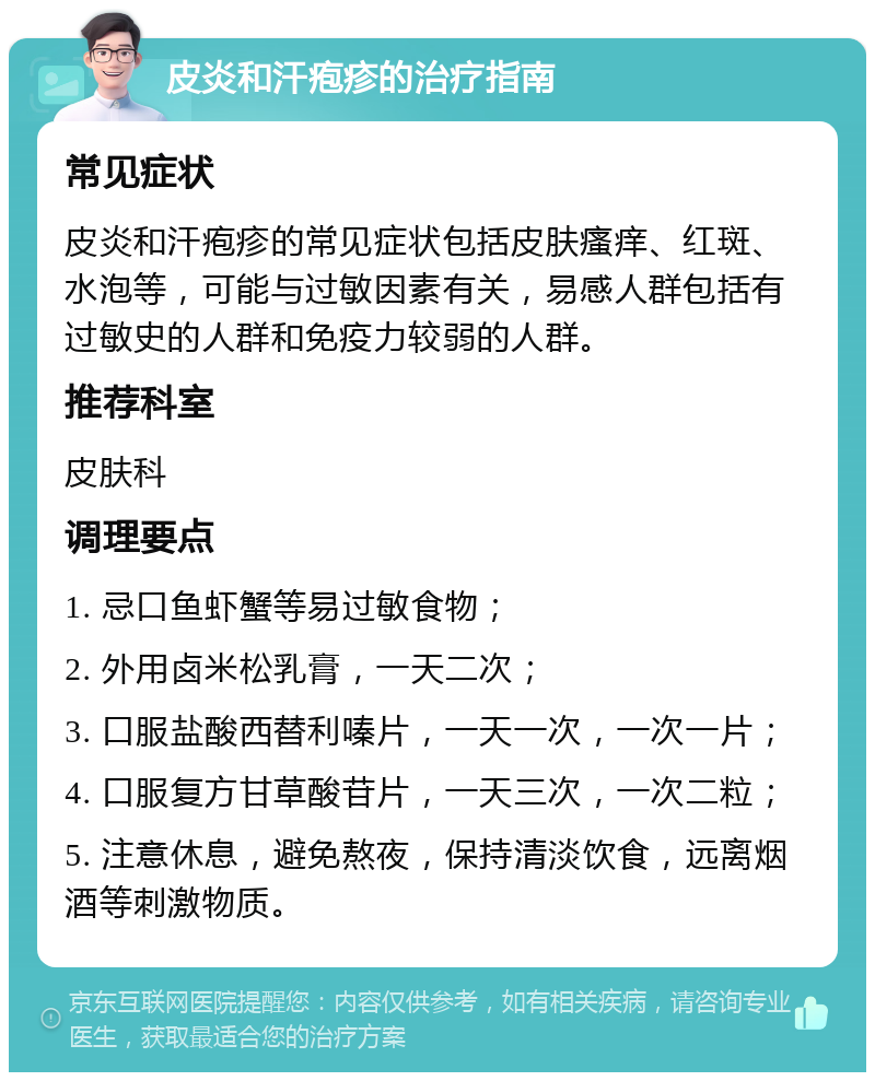 皮炎和汗疱疹的治疗指南 常见症状 皮炎和汗疱疹的常见症状包括皮肤瘙痒、红斑、水泡等，可能与过敏因素有关，易感人群包括有过敏史的人群和免疫力较弱的人群。 推荐科室 皮肤科 调理要点 1. 忌口鱼虾蟹等易过敏食物； 2. 外用卤米松乳膏，一天二次； 3. 口服盐酸西替利嗪片，一天一次，一次一片； 4. 口服复方甘草酸苷片，一天三次，一次二粒； 5. 注意休息，避免熬夜，保持清淡饮食，远离烟酒等刺激物质。