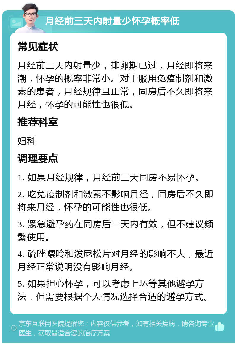 月经前三天内射量少怀孕概率低 常见症状 月经前三天内射量少，排卵期已过，月经即将来潮，怀孕的概率非常小。对于服用免疫制剂和激素的患者，月经规律且正常，同房后不久即将来月经，怀孕的可能性也很低。 推荐科室 妇科 调理要点 1. 如果月经规律，月经前三天同房不易怀孕。 2. 吃免疫制剂和激素不影响月经，同房后不久即将来月经，怀孕的可能性也很低。 3. 紧急避孕药在同房后三天内有效，但不建议频繁使用。 4. 硫唑嘌呤和泼尼松片对月经的影响不大，最近月经正常说明没有影响月经。 5. 如果担心怀孕，可以考虑上环等其他避孕方法，但需要根据个人情况选择合适的避孕方式。