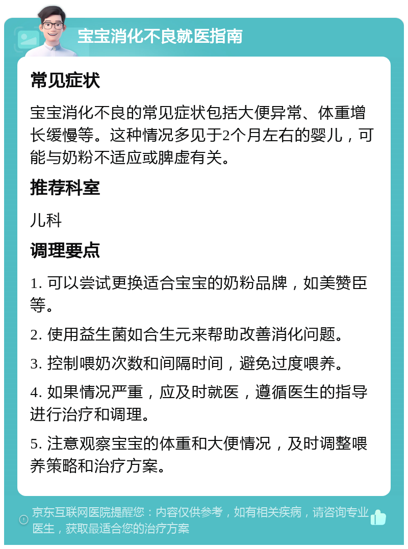 宝宝消化不良就医指南 常见症状 宝宝消化不良的常见症状包括大便异常、体重增长缓慢等。这种情况多见于2个月左右的婴儿，可能与奶粉不适应或脾虚有关。 推荐科室 儿科 调理要点 1. 可以尝试更换适合宝宝的奶粉品牌，如美赞臣等。 2. 使用益生菌如合生元来帮助改善消化问题。 3. 控制喂奶次数和间隔时间，避免过度喂养。 4. 如果情况严重，应及时就医，遵循医生的指导进行治疗和调理。 5. 注意观察宝宝的体重和大便情况，及时调整喂养策略和治疗方案。