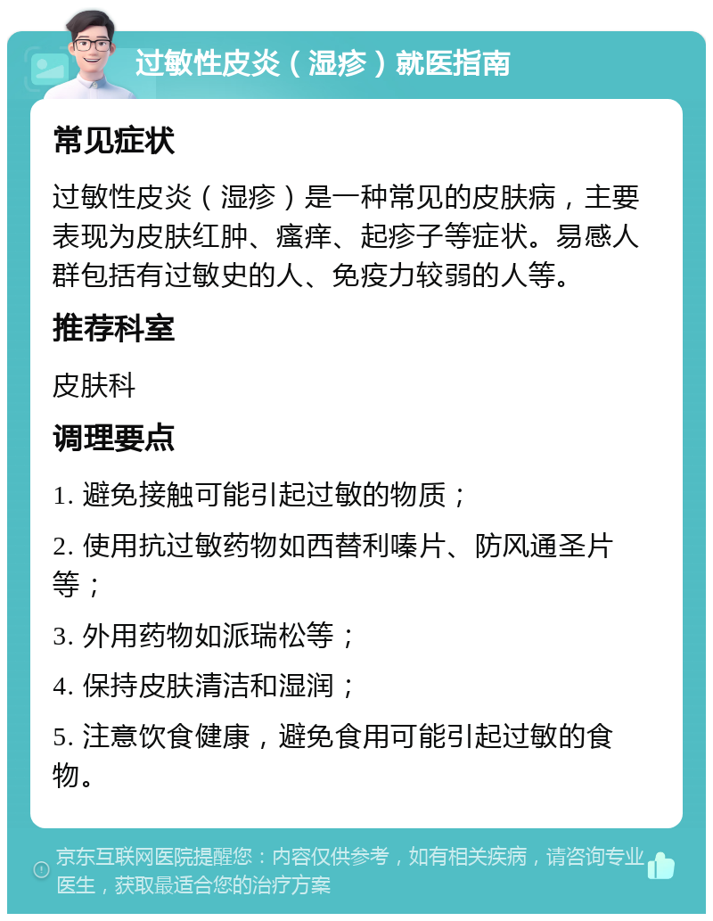 过敏性皮炎（湿疹）就医指南 常见症状 过敏性皮炎（湿疹）是一种常见的皮肤病，主要表现为皮肤红肿、瘙痒、起疹子等症状。易感人群包括有过敏史的人、免疫力较弱的人等。 推荐科室 皮肤科 调理要点 1. 避免接触可能引起过敏的物质； 2. 使用抗过敏药物如西替利嗪片、防风通圣片等； 3. 外用药物如派瑞松等； 4. 保持皮肤清洁和湿润； 5. 注意饮食健康，避免食用可能引起过敏的食物。