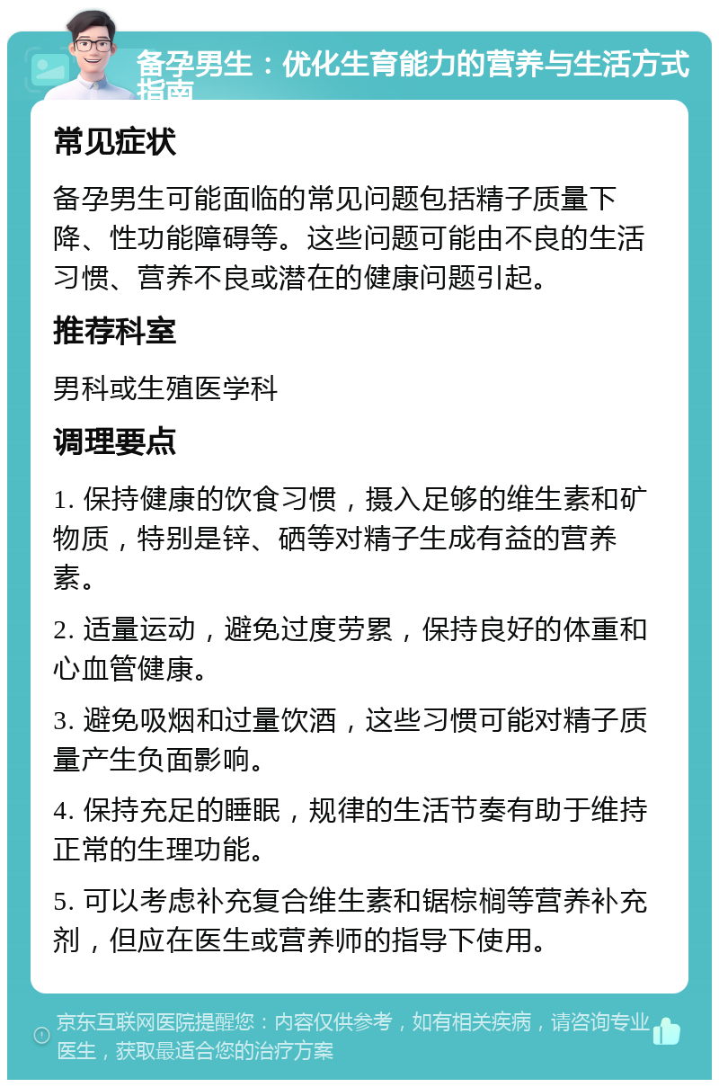 备孕男生：优化生育能力的营养与生活方式指南 常见症状 备孕男生可能面临的常见问题包括精子质量下降、性功能障碍等。这些问题可能由不良的生活习惯、营养不良或潜在的健康问题引起。 推荐科室 男科或生殖医学科 调理要点 1. 保持健康的饮食习惯，摄入足够的维生素和矿物质，特别是锌、硒等对精子生成有益的营养素。 2. 适量运动，避免过度劳累，保持良好的体重和心血管健康。 3. 避免吸烟和过量饮酒，这些习惯可能对精子质量产生负面影响。 4. 保持充足的睡眠，规律的生活节奏有助于维持正常的生理功能。 5. 可以考虑补充复合维生素和锯棕榈等营养补充剂，但应在医生或营养师的指导下使用。