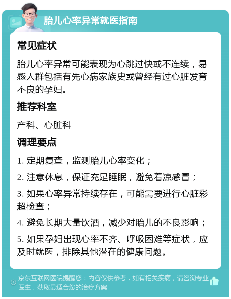 胎儿心率异常就医指南 常见症状 胎儿心率异常可能表现为心跳过快或不连续，易感人群包括有先心病家族史或曾经有过心脏发育不良的孕妇。 推荐科室 产科、心脏科 调理要点 1. 定期复查，监测胎儿心率变化； 2. 注意休息，保证充足睡眠，避免着凉感冒； 3. 如果心率异常持续存在，可能需要进行心脏彩超检查； 4. 避免长期大量饮酒，减少对胎儿的不良影响； 5. 如果孕妇出现心率不齐、呼吸困难等症状，应及时就医，排除其他潜在的健康问题。