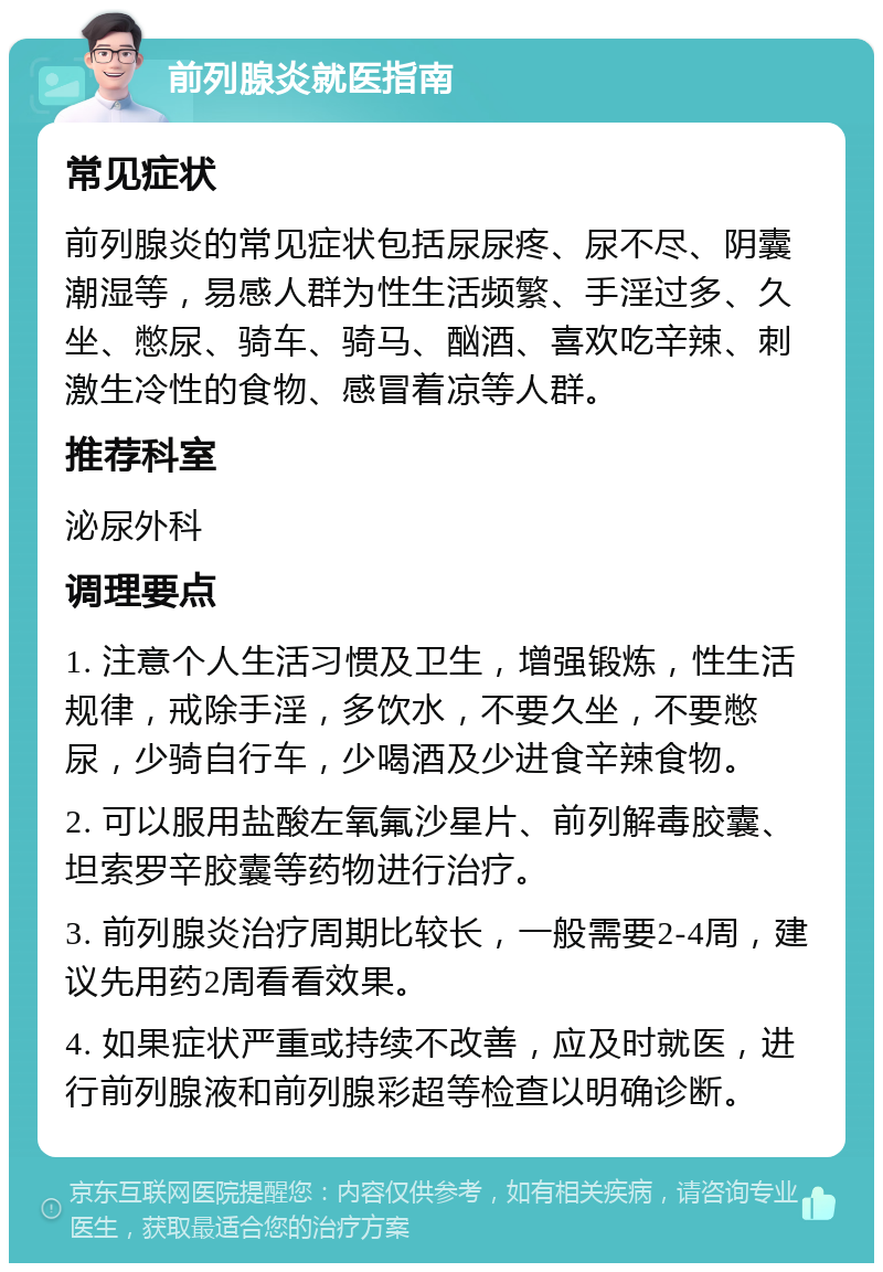 前列腺炎就医指南 常见症状 前列腺炎的常见症状包括尿尿疼、尿不尽、阴囊潮湿等，易感人群为性生活频繁、手淫过多、久坐、憋尿、骑车、骑马、酗酒、喜欢吃辛辣、刺激生冷性的食物、感冒着凉等人群。 推荐科室 泌尿外科 调理要点 1. 注意个人生活习惯及卫生，增强锻炼，性生活规律，戒除手淫，多饮水，不要久坐，不要憋尿，少骑自行车，少喝酒及少进食辛辣食物。 2. 可以服用盐酸左氧氟沙星片、前列解毒胶囊、坦索罗辛胶囊等药物进行治疗。 3. 前列腺炎治疗周期比较长，一般需要2-4周，建议先用药2周看看效果。 4. 如果症状严重或持续不改善，应及时就医，进行前列腺液和前列腺彩超等检查以明确诊断。