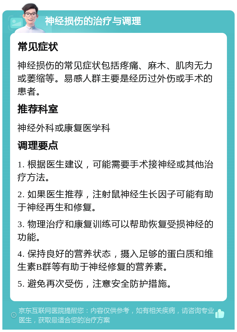 神经损伤的治疗与调理 常见症状 神经损伤的常见症状包括疼痛、麻木、肌肉无力或萎缩等。易感人群主要是经历过外伤或手术的患者。 推荐科室 神经外科或康复医学科 调理要点 1. 根据医生建议，可能需要手术接神经或其他治疗方法。 2. 如果医生推荐，注射鼠神经生长因子可能有助于神经再生和修复。 3. 物理治疗和康复训练可以帮助恢复受损神经的功能。 4. 保持良好的营养状态，摄入足够的蛋白质和维生素B群等有助于神经修复的营养素。 5. 避免再次受伤，注意安全防护措施。