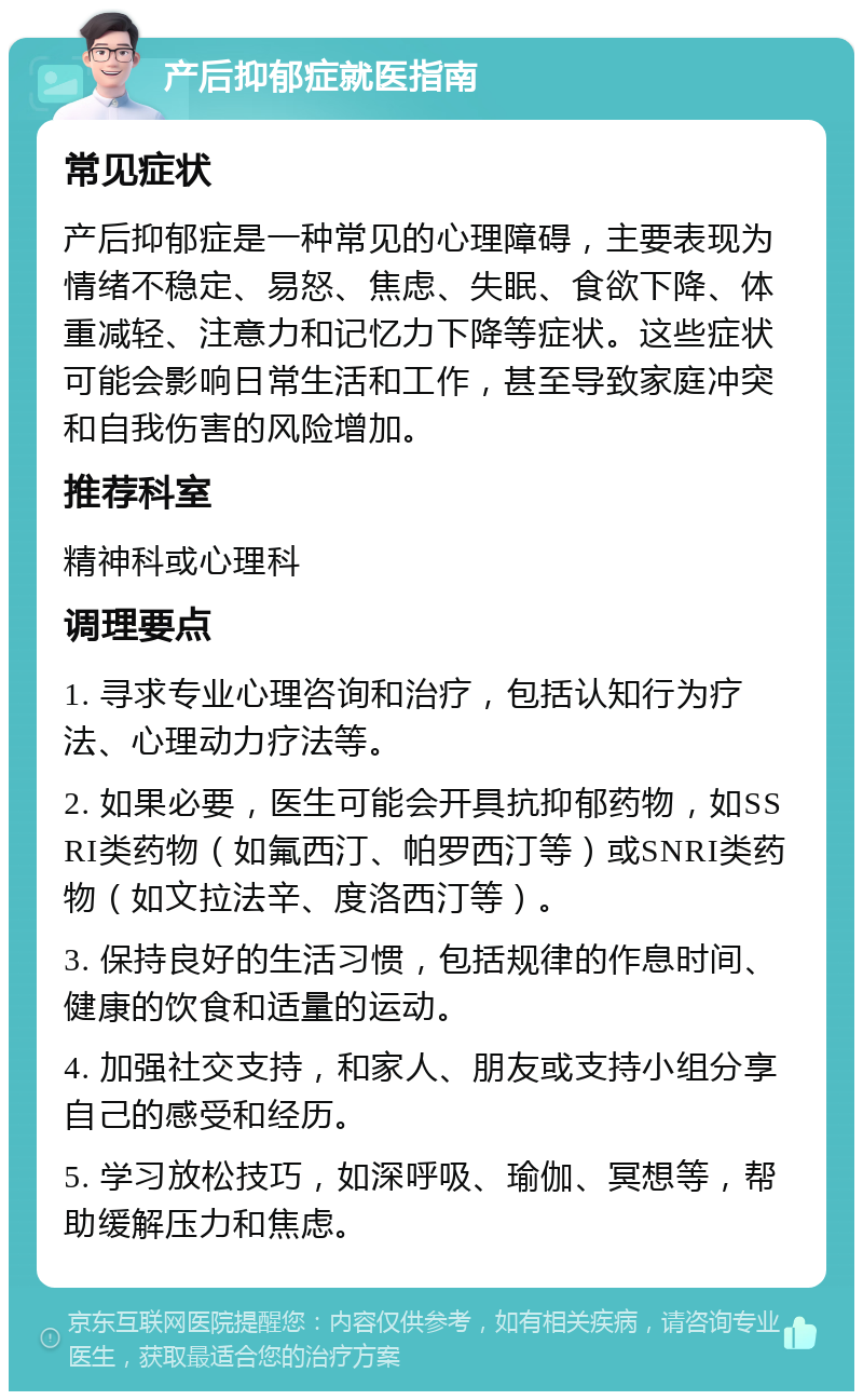 产后抑郁症就医指南 常见症状 产后抑郁症是一种常见的心理障碍，主要表现为情绪不稳定、易怒、焦虑、失眠、食欲下降、体重减轻、注意力和记忆力下降等症状。这些症状可能会影响日常生活和工作，甚至导致家庭冲突和自我伤害的风险增加。 推荐科室 精神科或心理科 调理要点 1. 寻求专业心理咨询和治疗，包括认知行为疗法、心理动力疗法等。 2. 如果必要，医生可能会开具抗抑郁药物，如SSRI类药物（如氟西汀、帕罗西汀等）或SNRI类药物（如文拉法辛、度洛西汀等）。 3. 保持良好的生活习惯，包括规律的作息时间、健康的饮食和适量的运动。 4. 加强社交支持，和家人、朋友或支持小组分享自己的感受和经历。 5. 学习放松技巧，如深呼吸、瑜伽、冥想等，帮助缓解压力和焦虑。