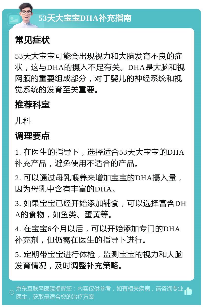 53天大宝宝DHA补充指南 常见症状 53天大宝宝可能会出现视力和大脑发育不良的症状，这与DHA的摄入不足有关。DHA是大脑和视网膜的重要组成部分，对于婴儿的神经系统和视觉系统的发育至关重要。 推荐科室 儿科 调理要点 1. 在医生的指导下，选择适合53天大宝宝的DHA补充产品，避免使用不适合的产品。 2. 可以通过母乳喂养来增加宝宝的DHA摄入量，因为母乳中含有丰富的DHA。 3. 如果宝宝已经开始添加辅食，可以选择富含DHA的食物，如鱼类、蛋黄等。 4. 在宝宝6个月以后，可以开始添加专门的DHA补充剂，但仍需在医生的指导下进行。 5. 定期带宝宝进行体检，监测宝宝的视力和大脑发育情况，及时调整补充策略。