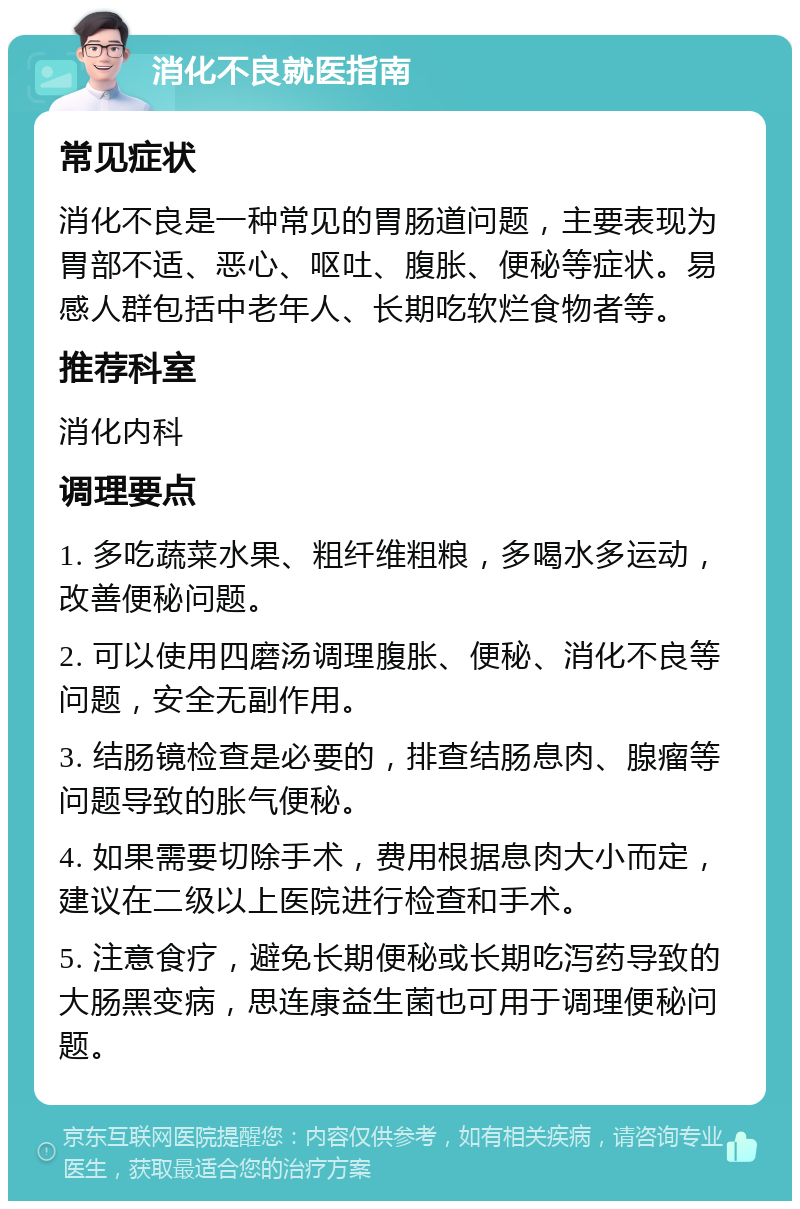 消化不良就医指南 常见症状 消化不良是一种常见的胃肠道问题，主要表现为胃部不适、恶心、呕吐、腹胀、便秘等症状。易感人群包括中老年人、长期吃软烂食物者等。 推荐科室 消化内科 调理要点 1. 多吃蔬菜水果、粗纤维粗粮，多喝水多运动，改善便秘问题。 2. 可以使用四磨汤调理腹胀、便秘、消化不良等问题，安全无副作用。 3. 结肠镜检查是必要的，排查结肠息肉、腺瘤等问题导致的胀气便秘。 4. 如果需要切除手术，费用根据息肉大小而定，建议在二级以上医院进行检查和手术。 5. 注意食疗，避免长期便秘或长期吃泻药导致的大肠黑变病，思连康益生菌也可用于调理便秘问题。