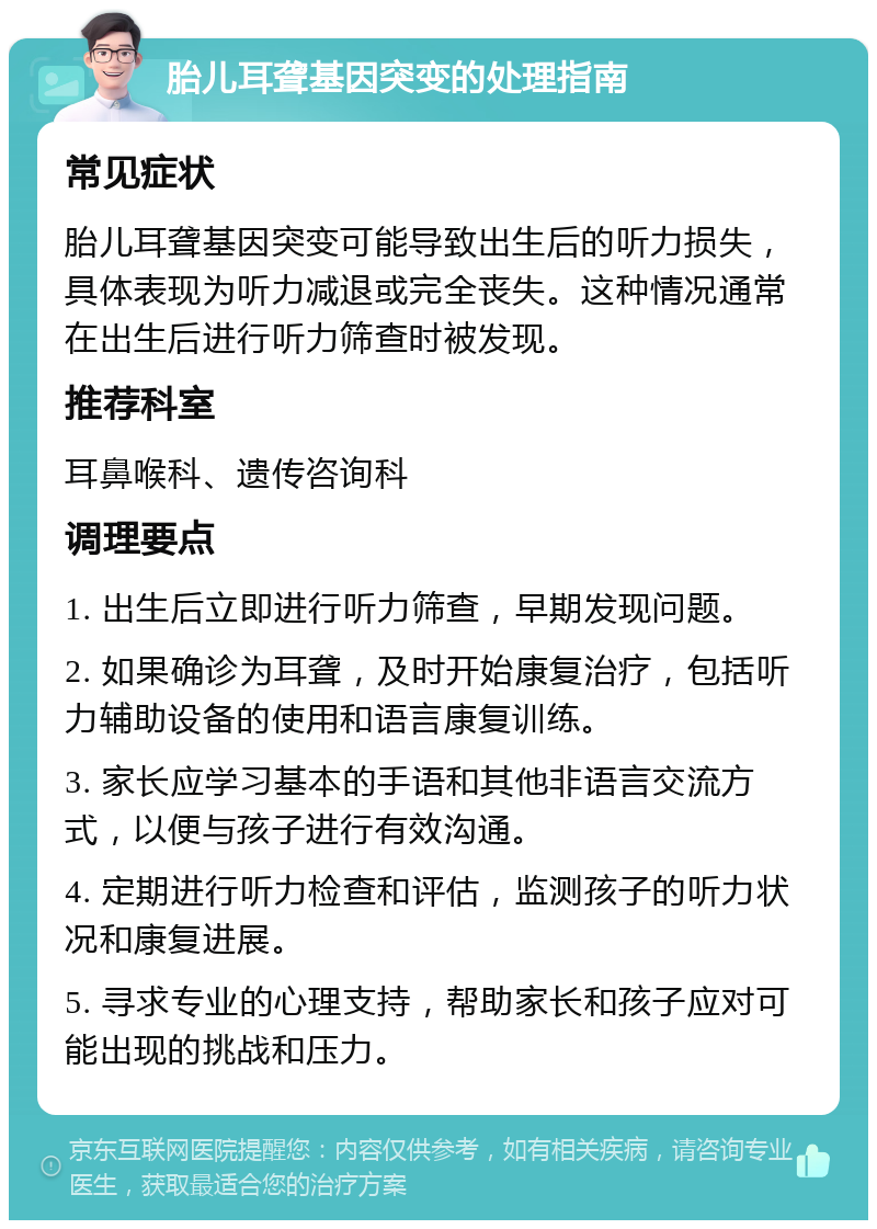 胎儿耳聋基因突变的处理指南 常见症状 胎儿耳聋基因突变可能导致出生后的听力损失，具体表现为听力减退或完全丧失。这种情况通常在出生后进行听力筛查时被发现。 推荐科室 耳鼻喉科、遗传咨询科 调理要点 1. 出生后立即进行听力筛查，早期发现问题。 2. 如果确诊为耳聋，及时开始康复治疗，包括听力辅助设备的使用和语言康复训练。 3. 家长应学习基本的手语和其他非语言交流方式，以便与孩子进行有效沟通。 4. 定期进行听力检查和评估，监测孩子的听力状况和康复进展。 5. 寻求专业的心理支持，帮助家长和孩子应对可能出现的挑战和压力。