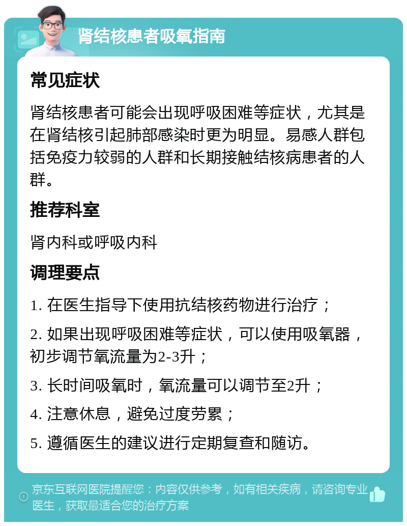 肾结核患者吸氧指南 常见症状 肾结核患者可能会出现呼吸困难等症状，尤其是在肾结核引起肺部感染时更为明显。易感人群包括免疫力较弱的人群和长期接触结核病患者的人群。 推荐科室 肾内科或呼吸内科 调理要点 1. 在医生指导下使用抗结核药物进行治疗； 2. 如果出现呼吸困难等症状，可以使用吸氧器，初步调节氧流量为2-3升； 3. 长时间吸氧时，氧流量可以调节至2升； 4. 注意休息，避免过度劳累； 5. 遵循医生的建议进行定期复查和随访。