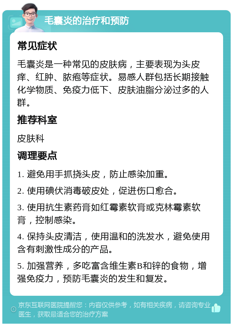 毛囊炎的治疗和预防 常见症状 毛囊炎是一种常见的皮肤病，主要表现为头皮痒、红肿、脓疱等症状。易感人群包括长期接触化学物质、免疫力低下、皮肤油脂分泌过多的人群。 推荐科室 皮肤科 调理要点 1. 避免用手抓挠头皮，防止感染加重。 2. 使用碘伏消毒破皮处，促进伤口愈合。 3. 使用抗生素药膏如红霉素软膏或克林霉素软膏，控制感染。 4. 保持头皮清洁，使用温和的洗发水，避免使用含有刺激性成分的产品。 5. 加强营养，多吃富含维生素B和锌的食物，增强免疫力，预防毛囊炎的发生和复发。