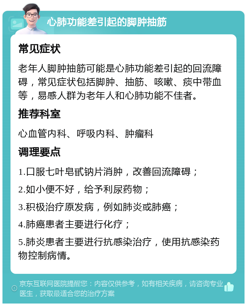 心肺功能差引起的脚肿抽筋 常见症状 老年人脚肿抽筋可能是心肺功能差引起的回流障碍，常见症状包括脚肿、抽筋、咳嗽、痰中带血等，易感人群为老年人和心肺功能不佳者。 推荐科室 心血管内科、呼吸内科、肿瘤科 调理要点 1.口服七叶皂甙钠片消肿，改善回流障碍； 2.如小便不好，给予利尿药物； 3.积极治疗原发病，例如肺炎或肺癌； 4.肺癌患者主要进行化疗； 5.肺炎患者主要进行抗感染治疗，使用抗感染药物控制病情。