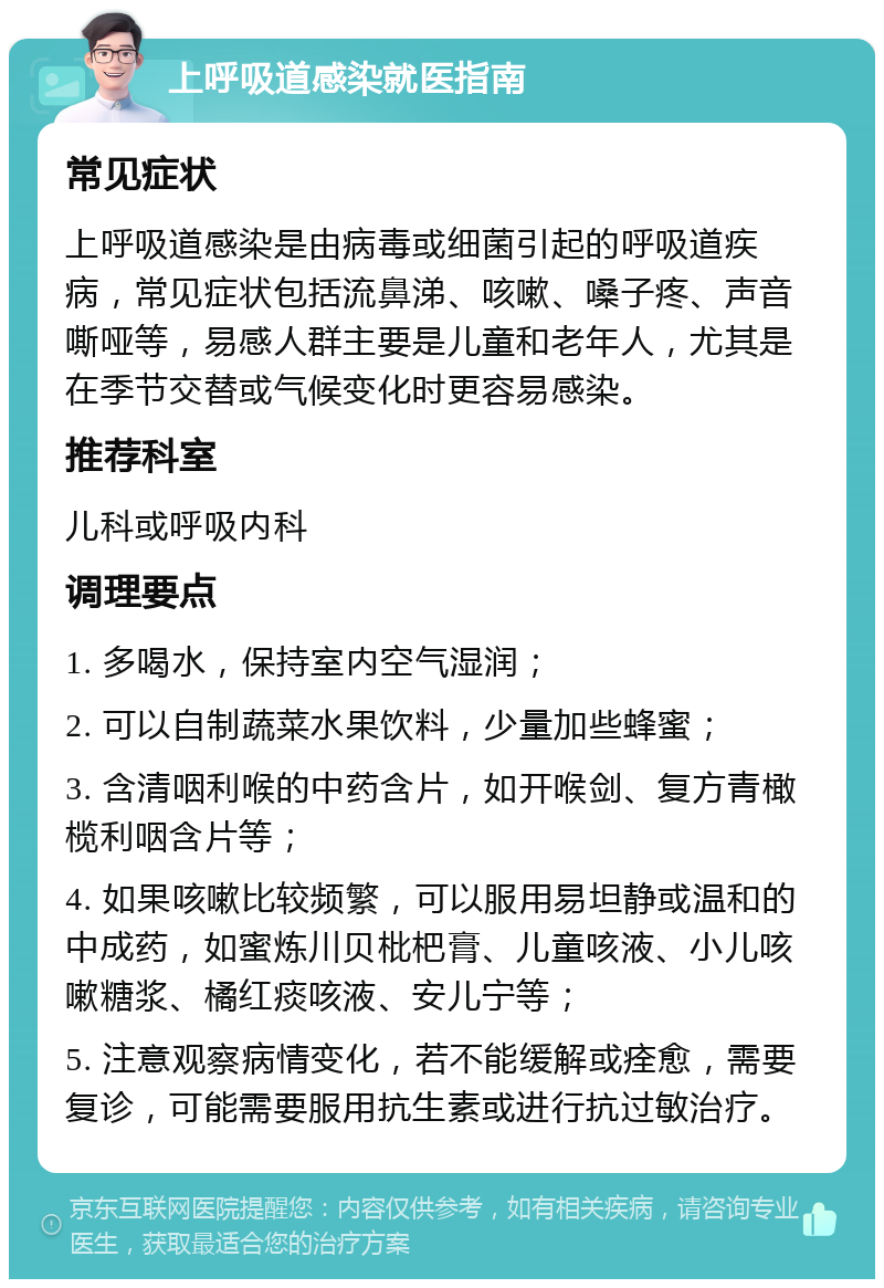 上呼吸道感染就医指南 常见症状 上呼吸道感染是由病毒或细菌引起的呼吸道疾病，常见症状包括流鼻涕、咳嗽、嗓子疼、声音嘶哑等，易感人群主要是儿童和老年人，尤其是在季节交替或气候变化时更容易感染。 推荐科室 儿科或呼吸内科 调理要点 1. 多喝水，保持室内空气湿润； 2. 可以自制蔬菜水果饮料，少量加些蜂蜜； 3. 含清咽利喉的中药含片，如开喉剑、复方青橄榄利咽含片等； 4. 如果咳嗽比较频繁，可以服用易坦静或温和的中成药，如蜜炼川贝枇杷膏、儿童咳液、小儿咳嗽糖浆、橘红痰咳液、安儿宁等； 5. 注意观察病情变化，若不能缓解或痊愈，需要复诊，可能需要服用抗生素或进行抗过敏治疗。