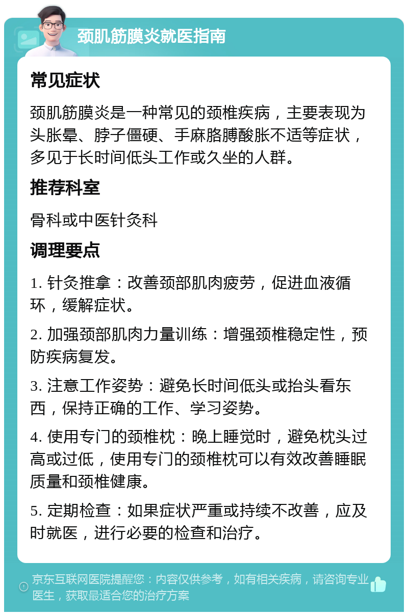 颈肌筋膜炎就医指南 常见症状 颈肌筋膜炎是一种常见的颈椎疾病，主要表现为头胀晕、脖子僵硬、手麻胳膊酸胀不适等症状，多见于长时间低头工作或久坐的人群。 推荐科室 骨科或中医针灸科 调理要点 1. 针灸推拿：改善颈部肌肉疲劳，促进血液循环，缓解症状。 2. 加强颈部肌肉力量训练：增强颈椎稳定性，预防疾病复发。 3. 注意工作姿势：避免长时间低头或抬头看东西，保持正确的工作、学习姿势。 4. 使用专门的颈椎枕：晚上睡觉时，避免枕头过高或过低，使用专门的颈椎枕可以有效改善睡眠质量和颈椎健康。 5. 定期检查：如果症状严重或持续不改善，应及时就医，进行必要的检查和治疗。