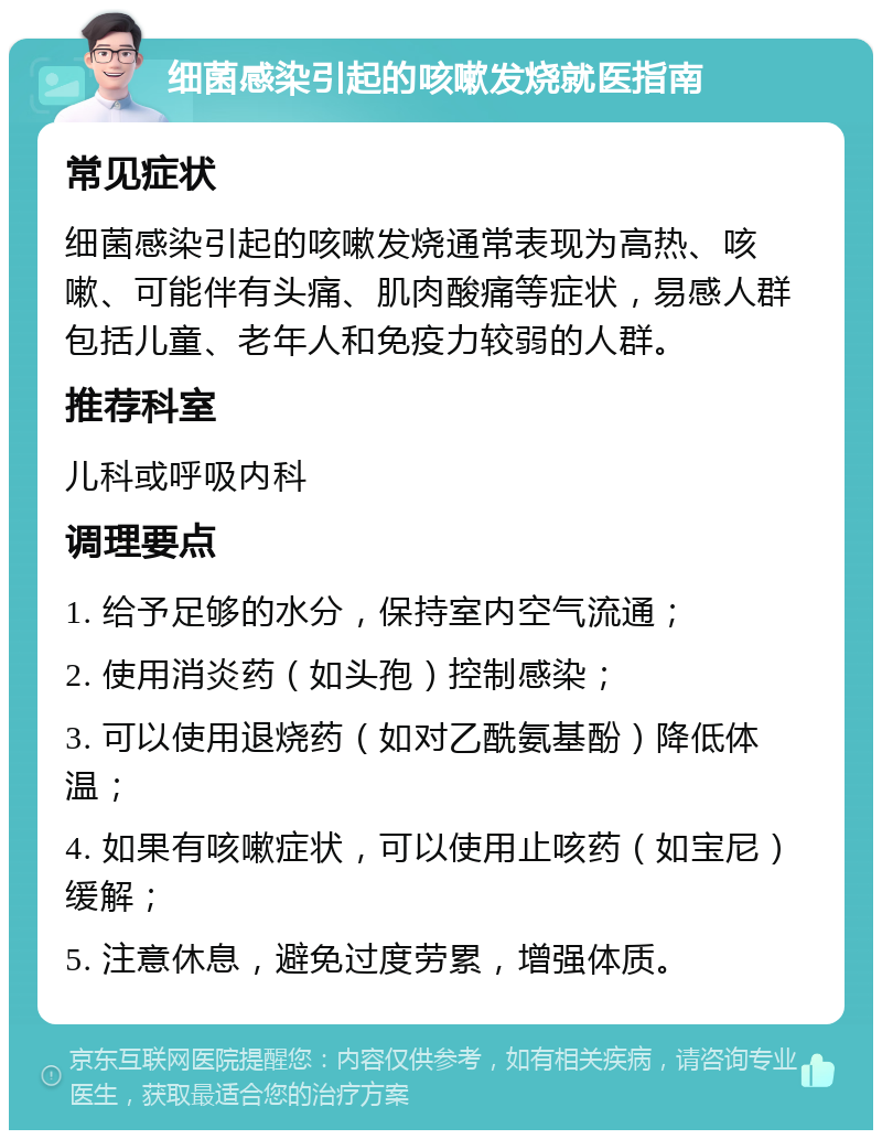 细菌感染引起的咳嗽发烧就医指南 常见症状 细菌感染引起的咳嗽发烧通常表现为高热、咳嗽、可能伴有头痛、肌肉酸痛等症状，易感人群包括儿童、老年人和免疫力较弱的人群。 推荐科室 儿科或呼吸内科 调理要点 1. 给予足够的水分，保持室内空气流通； 2. 使用消炎药（如头孢）控制感染； 3. 可以使用退烧药（如对乙酰氨基酚）降低体温； 4. 如果有咳嗽症状，可以使用止咳药（如宝尼）缓解； 5. 注意休息，避免过度劳累，增强体质。