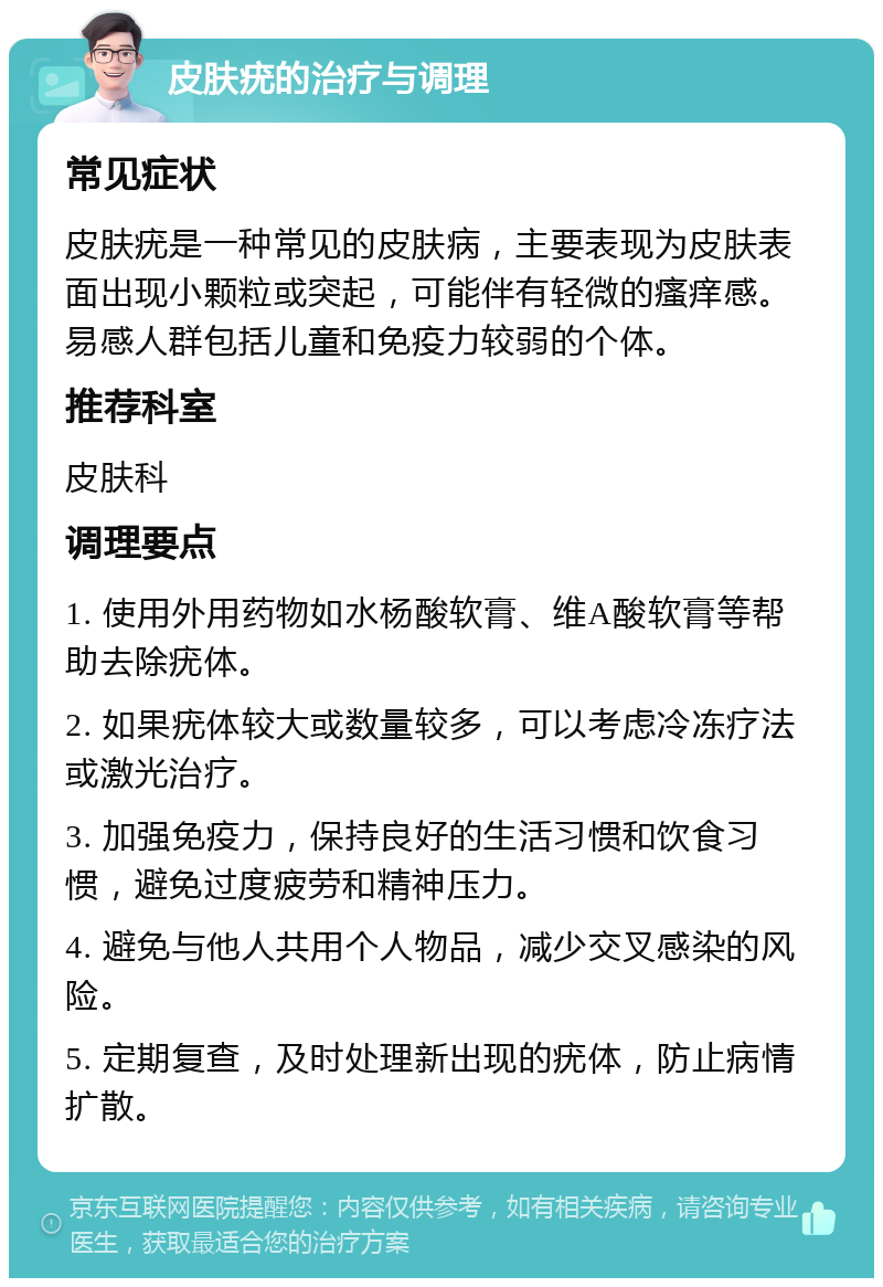 皮肤疣的治疗与调理 常见症状 皮肤疣是一种常见的皮肤病，主要表现为皮肤表面出现小颗粒或突起，可能伴有轻微的瘙痒感。易感人群包括儿童和免疫力较弱的个体。 推荐科室 皮肤科 调理要点 1. 使用外用药物如水杨酸软膏、维A酸软膏等帮助去除疣体。 2. 如果疣体较大或数量较多，可以考虑冷冻疗法或激光治疗。 3. 加强免疫力，保持良好的生活习惯和饮食习惯，避免过度疲劳和精神压力。 4. 避免与他人共用个人物品，减少交叉感染的风险。 5. 定期复查，及时处理新出现的疣体，防止病情扩散。