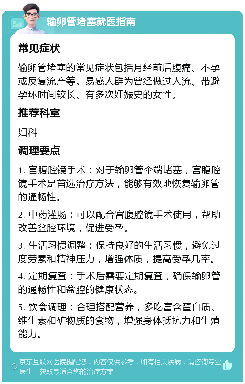 输卵管堵塞就医指南 常见症状 输卵管堵塞的常见症状包括月经前后腹痛、不孕或反复流产等。易感人群为曾经做过人流、带避孕环时间较长、有多次妊娠史的女性。 推荐科室 妇科 调理要点 1. 宫腹腔镜手术：对于输卵管伞端堵塞，宫腹腔镜手术是首选治疗方法，能够有效地恢复输卵管的通畅性。 2. 中药灌肠：可以配合宫腹腔镜手术使用，帮助改善盆腔环境，促进受孕。 3. 生活习惯调整：保持良好的生活习惯，避免过度劳累和精神压力，增强体质，提高受孕几率。 4. 定期复查：手术后需要定期复查，确保输卵管的通畅性和盆腔的健康状态。 5. 饮食调理：合理搭配营养，多吃富含蛋白质、维生素和矿物质的食物，增强身体抵抗力和生殖能力。